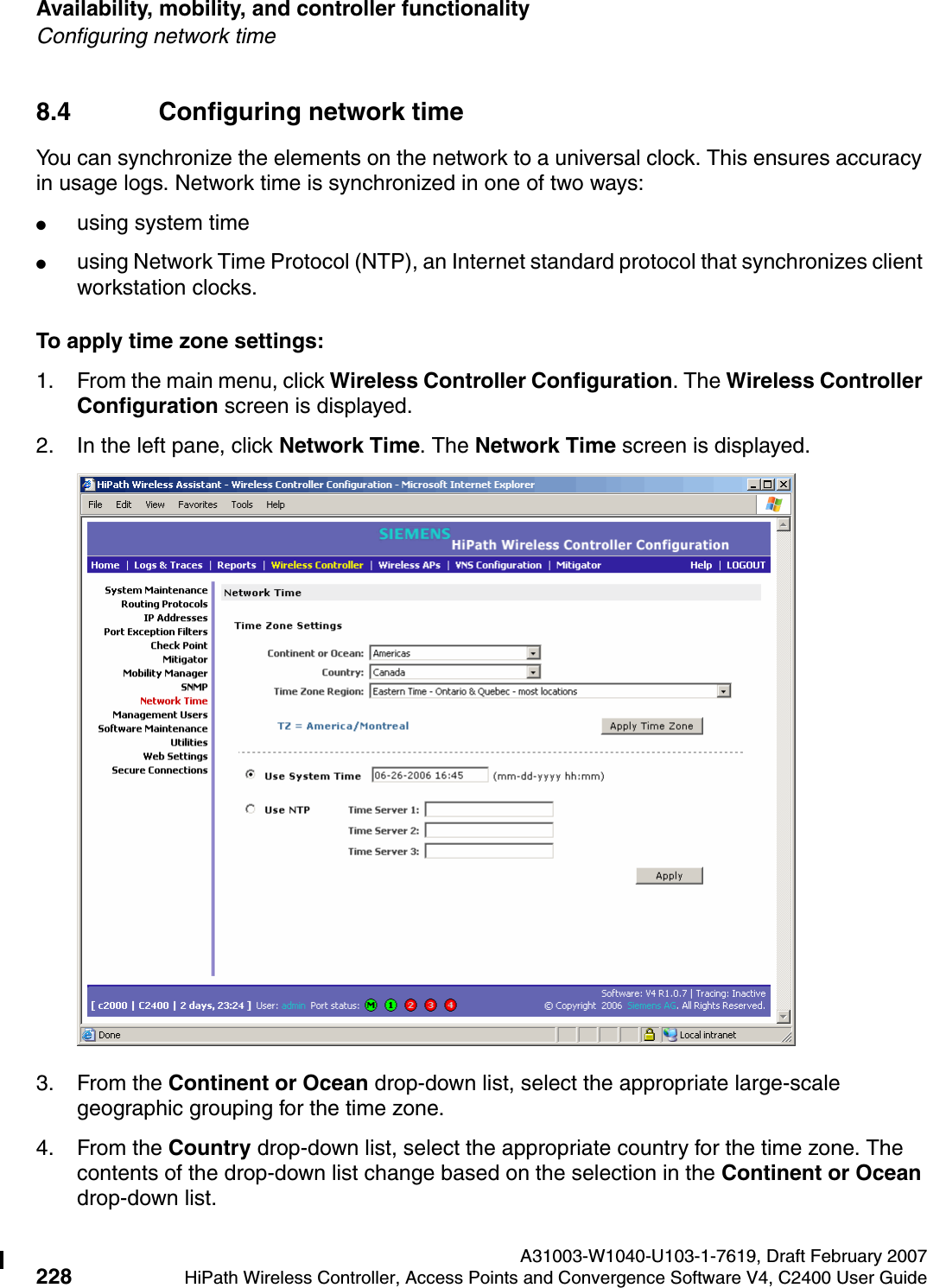 Availability, mobility, and controller functionality A31003-W1040-U103-1-7619, Draft February 2007228 HiPath Wireless Controller, Access Points and Convergence Software V4, C2400 User Guide        hwc_controlleravailmobility.fmConfiguring network time8.4 Configuring network time You can synchronize the elements on the network to a universal clock. This ensures accuracy in usage logs. Network time is synchronized in one of two ways:●using system time●using Network Time Protocol (NTP), an Internet standard protocol that synchronizes client workstation clocks.To apply time zone settings:1. From the main menu, click Wireless Controller Configuration. The Wireless Controller Configuration screen is displayed.2. In the left pane, click Network Time. The Network Time screen is displayed.3. From the Continent or Ocean drop-down list, select the appropriate large-scale geographic grouping for the time zone.4. From the Country drop-down list, select the appropriate country for the time zone. The contents of the drop-down list change based on the selection in the Continent or Ocean drop-down list.