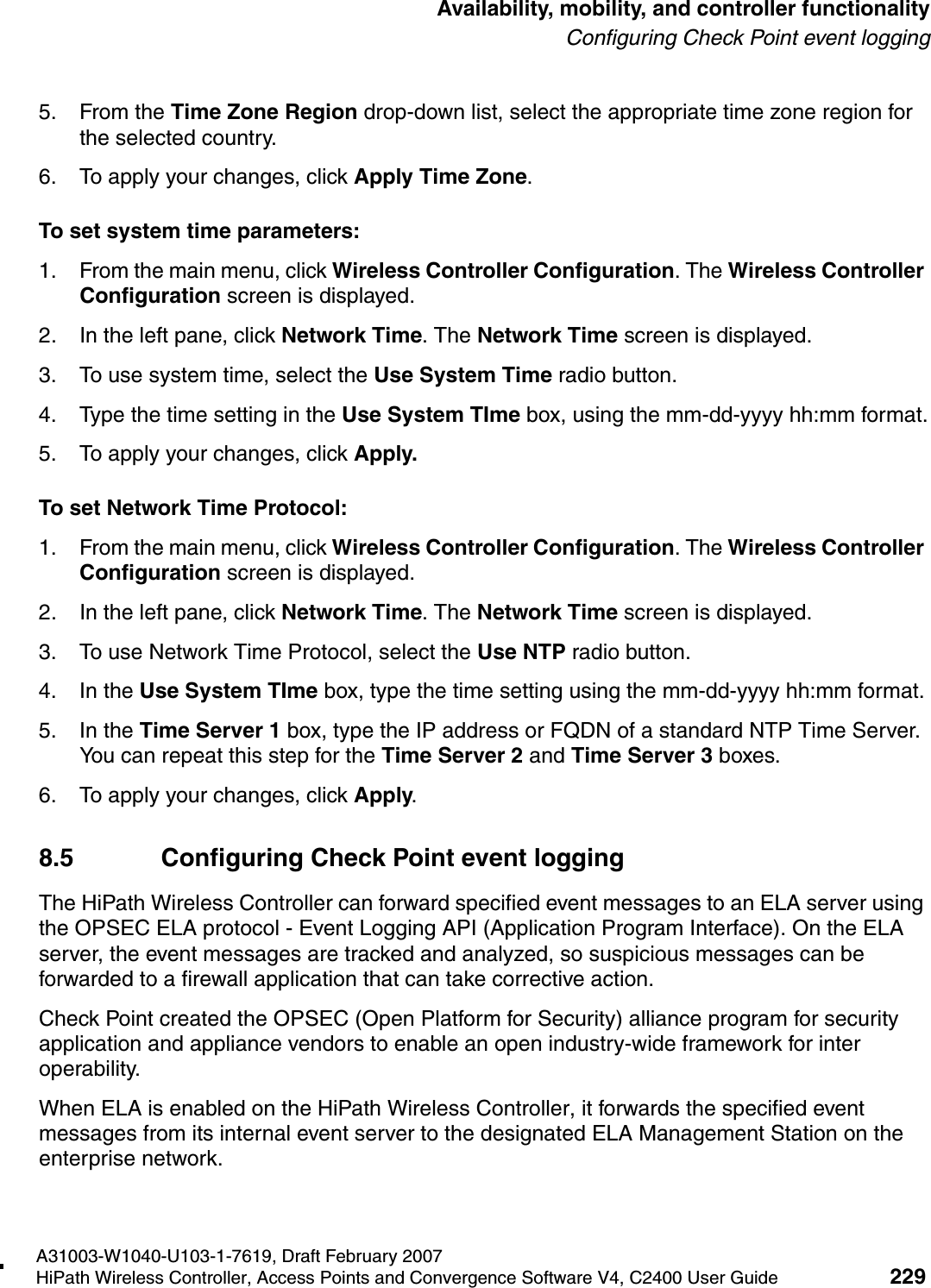 hwc_controlleravailmobility.fmA31003-W1040-U103-1-7619, Draft February 2007HiPath Wireless Controller, Access Points and Convergence Software V4, C2400 User Guide 229        Availability, mobility, and controller functionalityConfiguring Check Point event logging5. From the Time Zone Region drop-down list, select the appropriate time zone region for the selected country.6. To apply your changes, click Apply Time Zone.To set system time parameters:1. From the main menu, click Wireless Controller Configuration. The Wireless Controller Configuration screen is displayed.2. In the left pane, click Network Time. The Network Time screen is displayed.3. To use system time, select the Use System Time radio button.4. Type the time setting in the Use System TIme box, using the mm-dd-yyyy hh:mm format.5. To apply your changes, click Apply.To set Network Time Protocol:1. From the main menu, click Wireless Controller Configuration. The Wireless Controller Configuration screen is displayed.2. In the left pane, click Network Time. The Network Time screen is displayed.3. To use Network Time Protocol, select the Use NTP radio button.4. In the Use System TIme box, type the time setting using the mm-dd-yyyy hh:mm format.5. In the Time Server 1 box, type the IP address or FQDN of a standard NTP Time Server. You can repeat this step for the Time Server 2 and Time Server 3 boxes.6. To apply your changes, click Apply.8.5 Configuring Check Point event loggingThe HiPath Wireless Controller can forward specified event messages to an ELA server using the OPSEC ELA protocol - Event Logging API (Application Program Interface). On the ELA server, the event messages are tracked and analyzed, so suspicious messages can be forwarded to a firewall application that can take corrective action. Check Point created the OPSEC (Open Platform for Security) alliance program for security application and appliance vendors to enable an open industry-wide framework for inter operability.When ELA is enabled on the HiPath Wireless Controller, it forwards the specified event messages from its internal event server to the designated ELA Management Station on the enterprise network. 