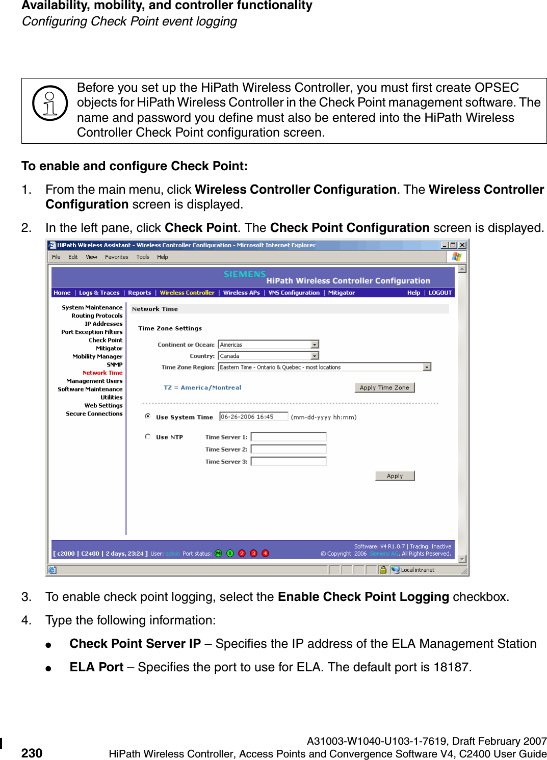 Availability, mobility, and controller functionality A31003-W1040-U103-1-7619, Draft February 2007230 HiPath Wireless Controller, Access Points and Convergence Software V4, C2400 User Guide        hwc_controlleravailmobility.fmConfiguring Check Point event loggingTo enable and configure Check Point:1. From the main menu, click Wireless Controller Configuration. The Wireless Controller Configuration screen is displayed.2. In the left pane, click Check Point. The Check Point Configuration screen is displayed.3. To enable check point logging, select the Enable Check Point Logging checkbox.4. Type the following information:●Check Point Server IP &ndash; Specifies the IP address of the ELA Management Station●ELA Port &ndash; Specifies the port to use for ELA. The default port is 18187.>Before you set up the HiPath Wireless Controller, you must first create OPSEC objects for HiPath Wireless Controller in the Check Point management software. The name and password you define must also be entered into the HiPath Wireless Controller Check Point configuration screen.
