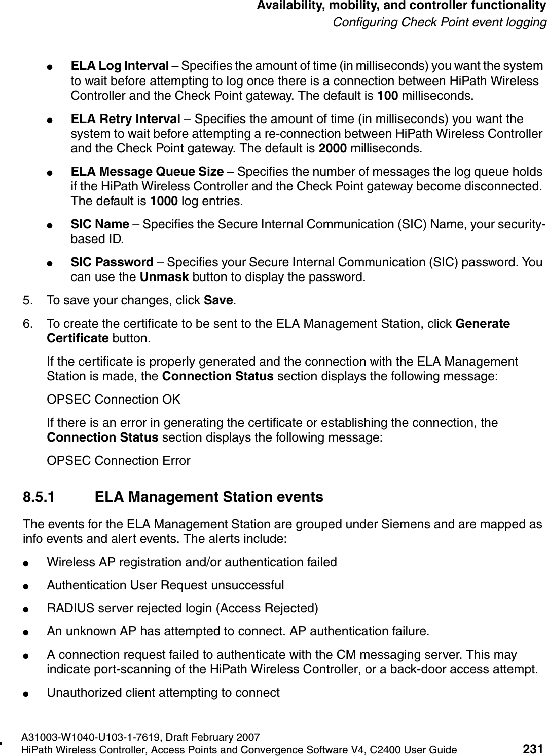 hwc_controlleravailmobility.fmA31003-W1040-U103-1-7619, Draft February 2007HiPath Wireless Controller, Access Points and Convergence Software V4, C2400 User Guide 231        Availability, mobility, and controller functionalityConfiguring Check Point event logging●ELA Log Interval &ndash; Specifies the amount of time (in milliseconds) you want the system to wait before attempting to log once there is a connection between HiPath Wireless Controller and the Check Point gateway. The default is 100 milliseconds.●ELA Retry Interval &ndash; Specifies the amount of time (in milliseconds) you want the system to wait before attempting a re-connection between HiPath Wireless Controller and the Check Point gateway. The default is 2000 milliseconds.●ELA Message Queue Size &ndash; Specifies the number of messages the log queue holds if the HiPath Wireless Controller and the Check Point gateway become disconnected. The default is 1000 log entries.●SIC Name &ndash; Specifies the Secure Internal Communication (SIC) Name, your security-based ID.●SIC Password &ndash; Specifies your Secure Internal Communication (SIC) password. You can use the Unmask button to display the password.5. To save your changes, click Save.6. To create the certificate to be sent to the ELA Management Station, click Generate Certificate button.If the certificate is properly generated and the connection with the ELA Management Station is made, the Connection Status section displays the following message:OPSEC Connection OKIf there is an error in generating the certificate or establishing the connection, the Connection Status section displays the following message:OPSEC Connection Error 8.5.1 ELA Management Station eventsThe events for the ELA Management Station are grouped under Siemens and are mapped as info events and alert events. The alerts include:●Wireless AP registration and/or authentication failed●Authentication User Request unsuccessful●RADIUS server rejected login (Access Rejected)●An unknown AP has attempted to connect. AP authentication failure.●A connection request failed to authenticate with the CM messaging server. This may indicate port-scanning of the HiPath Wireless Controller, or a back-door access attempt.●Unauthorized client attempting to connect
