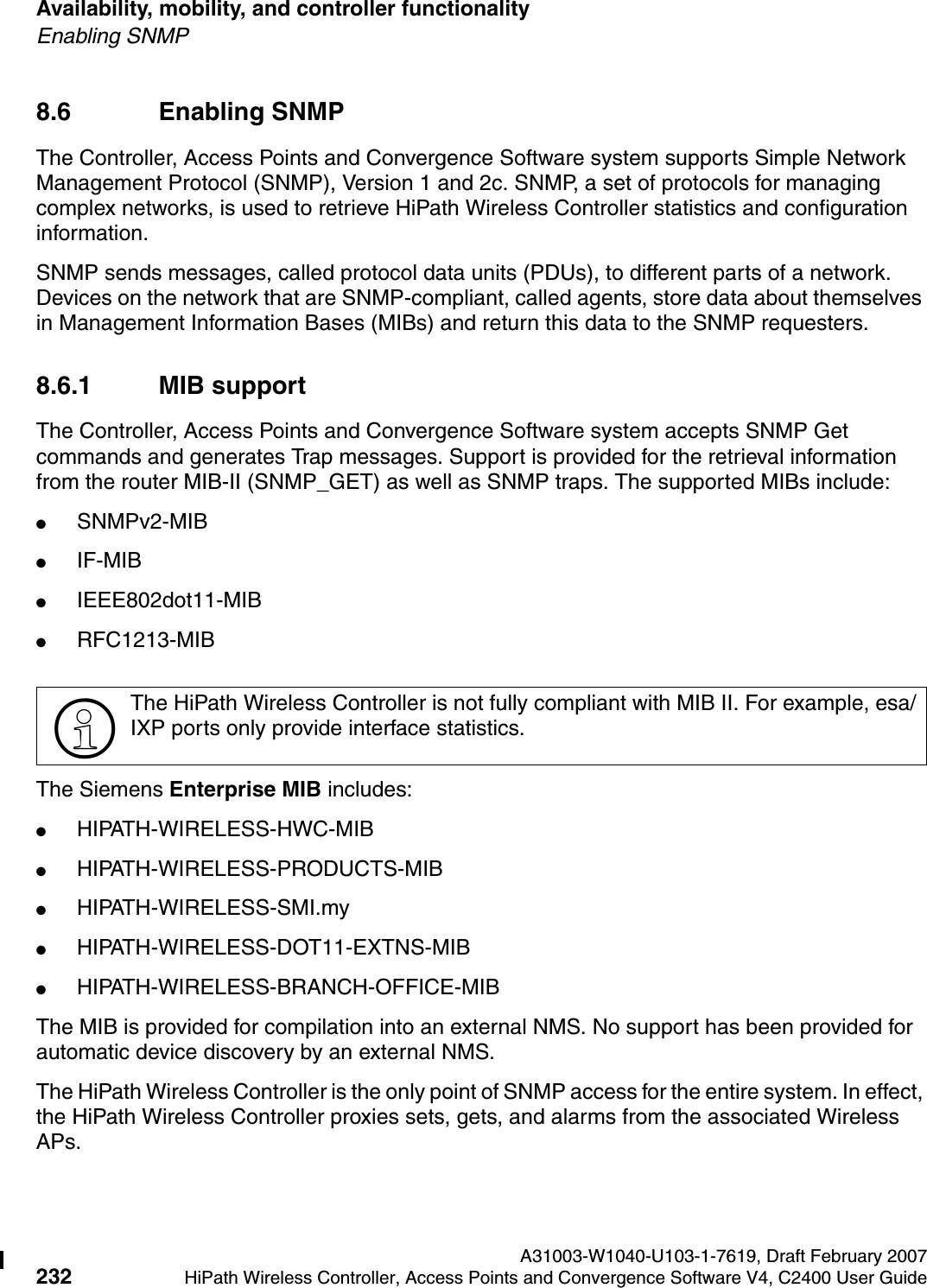 Availability, mobility, and controller functionality A31003-W1040-U103-1-7619, Draft February 2007232 HiPath Wireless Controller, Access Points and Convergence Software V4, C2400 User Guide        hwc_controlleravailmobility.fmEnabling SNMP8.6 Enabling SNMP The Controller, Access Points and Convergence Software system supports Simple Network Management Protocol (SNMP), Version 1 and 2c. SNMP, a set of protocols for managing complex networks, is used to retrieve HiPath Wireless Controller statistics and configuration information.SNMP sends messages, called protocol data units (PDUs), to different parts of a network. Devices on the network that are SNMP-compliant, called agents, store data about themselves in Management Information Bases (MIBs) and return this data to the SNMP requesters.8.6.1 MIB supportThe Controller, Access Points and Convergence Software system accepts SNMP Get commands and generates Trap messages. Support is provided for the retrieval information from the router MIB-II (SNMP_GET) as well as SNMP traps. The supported MIBs include:●SNMPv2-MIB●IF-MIB●IEEE802dot11-MIB●RFC1213-MIBThe Siemens Enterprise MIB includes:●HIPATH-WIRELESS-HWC-MIB●HIPATH-WIRELESS-PRODUCTS-MIB●HIPATH-WIRELESS-SMI.my ●HIPATH-WIRELESS-DOT11-EXTNS-MIB●HIPATH-WIRELESS-BRANCH-OFFICE-MIBThe MIB is provided for compilation into an external NMS. No support has been provided for automatic device discovery by an external NMS.The HiPath Wireless Controller is the only point of SNMP access for the entire system. In effect, the HiPath Wireless Controller proxies sets, gets, and alarms from the associated Wireless APs.>The HiPath Wireless Controller is not fully compliant with MIB II. For example, esa/IXP ports only provide interface statistics.