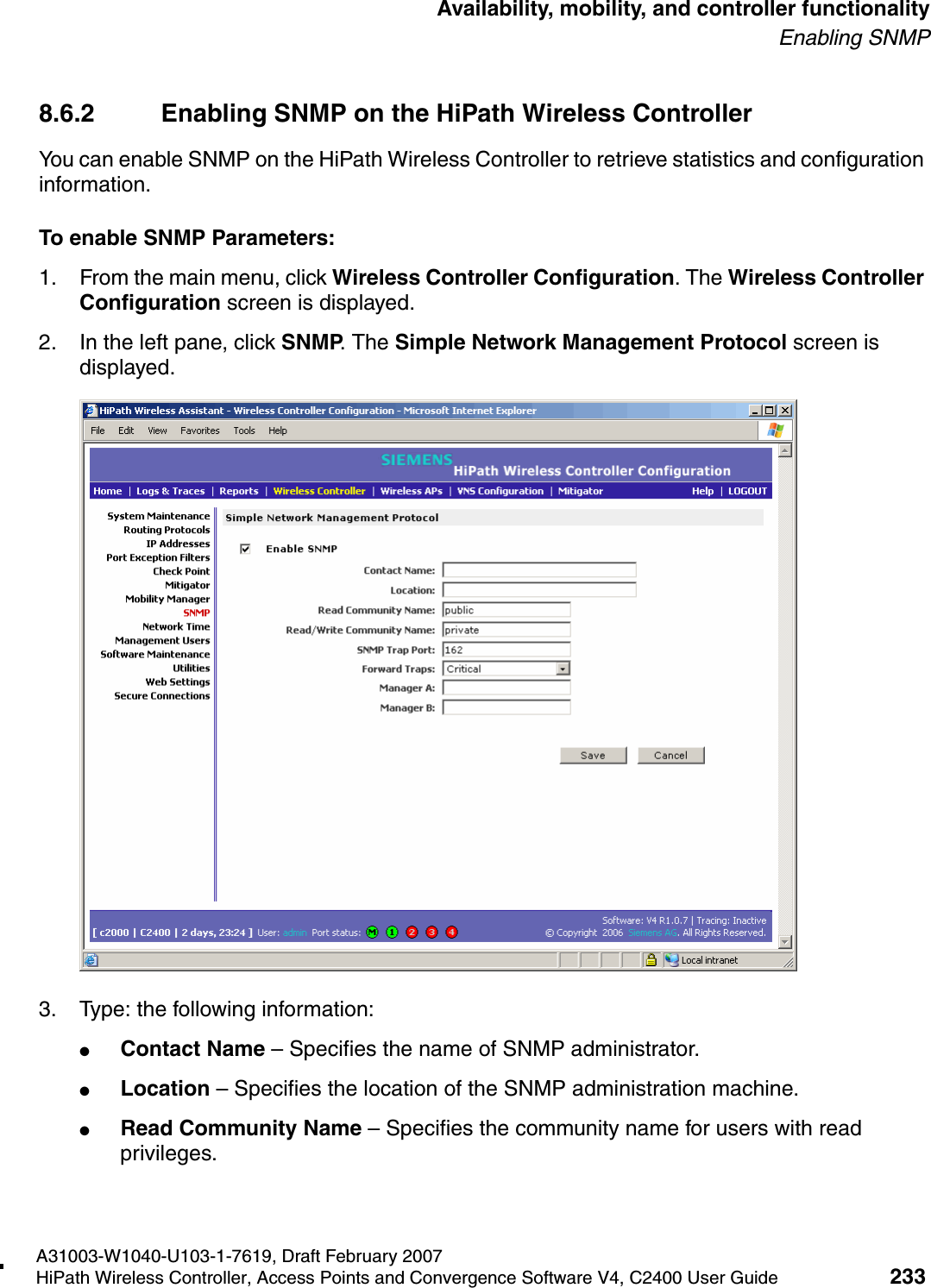 hwc_controlleravailmobility.fmA31003-W1040-U103-1-7619, Draft February 2007HiPath Wireless Controller, Access Points and Convergence Software V4, C2400 User Guide 233        Availability, mobility, and controller functionalityEnabling SNMP8.6.2 Enabling SNMP on the HiPath Wireless ControllerYou can enable SNMP on the HiPath Wireless Controller to retrieve statistics and configuration information.To enable SNMP Parameters:1. From the main menu, click Wireless Controller Configuration. The Wireless Controller Configuration screen is displayed.2. In the left pane, click SNMP. The Simple Network Management Protocol screen is displayed. 3. Type: the following information:●Contact Name &ndash; Specifies the name of SNMP administrator.●Location &ndash; Specifies the location of the SNMP administration machine.●Read Community Name &ndash; Specifies the community name for users with read privileges.