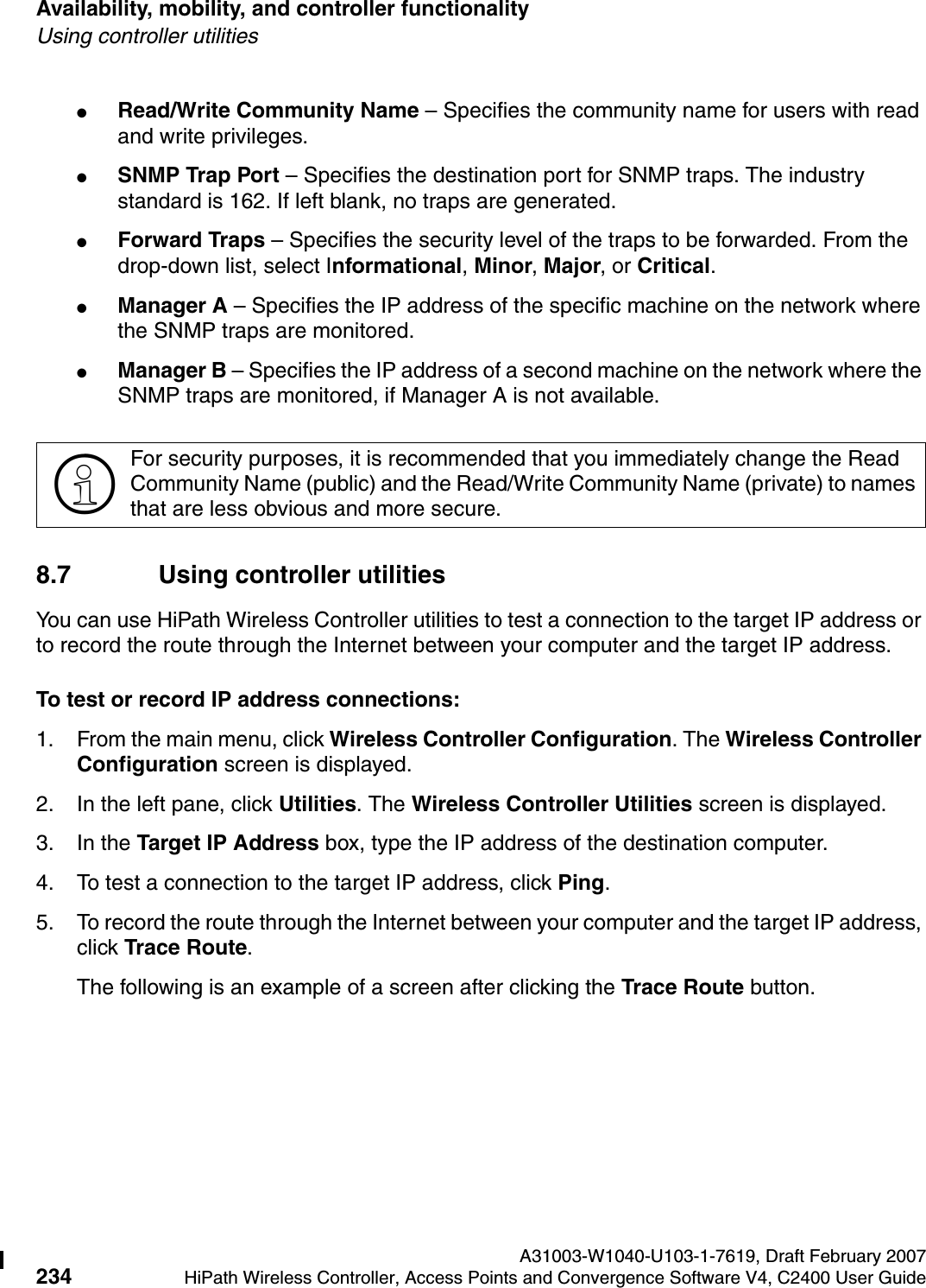Availability, mobility, and controller functionality A31003-W1040-U103-1-7619, Draft February 2007234 HiPath Wireless Controller, Access Points and Convergence Software V4, C2400 User Guide        hwc_controlleravailmobility.fmUsing controller utilities●Read/Write Community Name &ndash; Specifies the community name for users with read and write privileges.●SNMP Trap Port &ndash; Specifies the destination port for SNMP traps. The industry standard is 162. If left blank, no traps are generated.●Forward Traps &ndash; Specifies the security level of the traps to be forwarded. From the drop-down list, select Informational, Minor, Major, or Critical.●Manager A &ndash; Specifies the IP address of the specific machine on the network where the SNMP traps are monitored.●Manager B &ndash; Specifies the IP address of a second machine on the network where the SNMP traps are monitored, if Manager A is not available.8.7 Using controller utilitiesYou can use HiPath Wireless Controller utilities to test a connection to the target IP address or to record the route through the Internet between your computer and the target IP address.To test or record IP address connections:1. From the main menu, click Wireless Controller Configuration. The Wireless Controller Configuration screen is displayed.2. In the left pane, click Utilities. The Wireless Controller Utilities screen is displayed.3. In the Target IP Address box, type the IP address of the destination computer. 4. To test a connection to the target IP address, click Ping.5. To record the route through the Internet between your computer and the target IP address, click Trace Route.The following is an example of a screen after clicking the Trace Route button.>For security purposes, it is recommended that you immediately change the Read Community Name (public) and the Read/Write Community Name (private) to names that are less obvious and more secure.