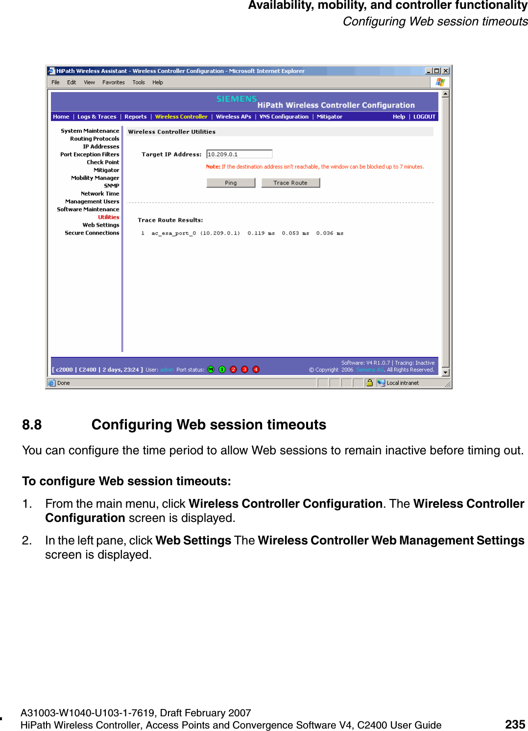 hwc_controlleravailmobility.fmA31003-W1040-U103-1-7619, Draft February 2007HiPath Wireless Controller, Access Points and Convergence Software V4, C2400 User Guide 235        Availability, mobility, and controller functionalityConfiguring Web session timeouts8.8 Configuring Web session timeoutsYou can configure the time period to allow Web sessions to remain inactive before timing out.To configure Web session timeouts:1. From the main menu, click Wireless Controller Configuration. The Wireless Controller Configuration screen is displayed.2. In the left pane, click Web Settings The Wireless Controller Web Management Settings screen is displayed. 