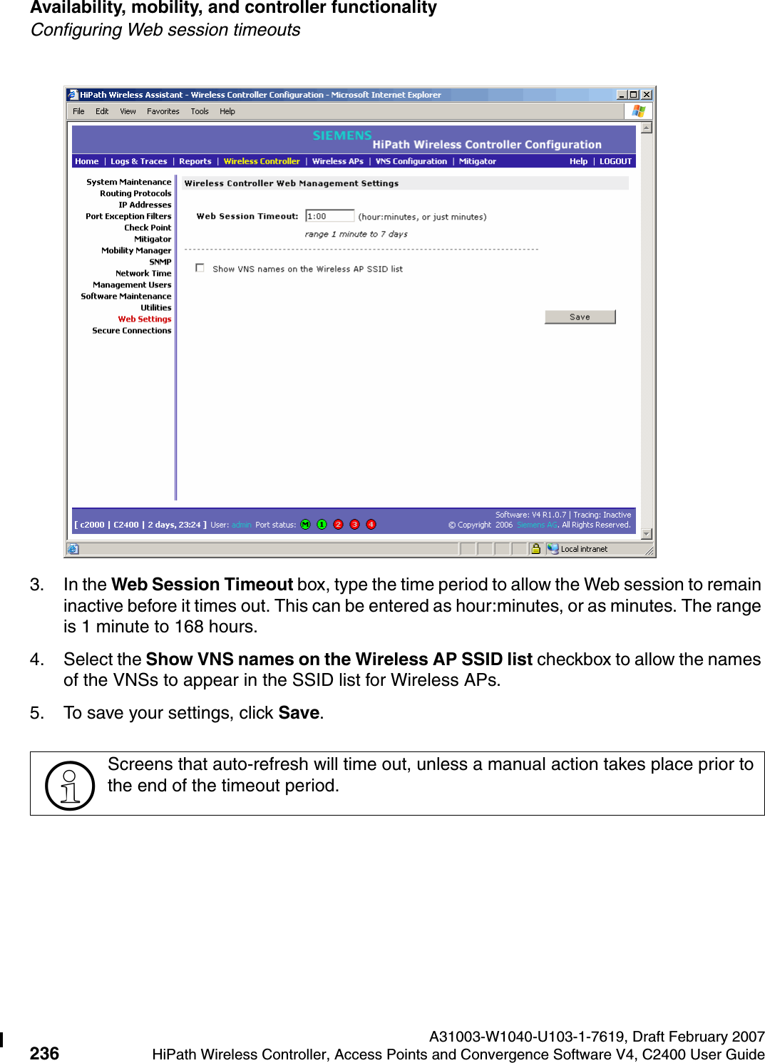 Availability, mobility, and controller functionality A31003-W1040-U103-1-7619, Draft February 2007236 HiPath Wireless Controller, Access Points and Convergence Software V4, C2400 User Guide        hwc_controlleravailmobility.fmConfiguring Web session timeouts3. In the Web Session Timeout box, type the time period to allow the Web session to remain inactive before it times out. This can be entered as hour:minutes, or as minutes. The range is 1 minute to 168 hours.4. Select the Show VNS names on the Wireless AP SSID list checkbox to allow the names of the VNSs to appear in the SSID list for Wireless APs.5. To save your settings, click Save.>Screens that auto-refresh will time out, unless a manual action takes place prior to the end of the timeout period.