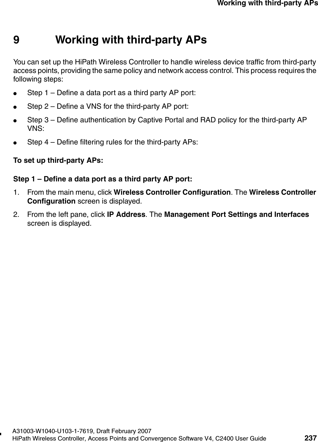 hwc_3rdpartyaps.fmA31003-W1040-U103-1-7619, Draft February 2007HiPath Wireless Controller, Access Points and Convergence Software V4, C2400 User Guide 237        Working with third-party APs9 Working with third-party APs You can set up the HiPath Wireless Controller to handle wireless device traffic from third-party access points, providing the same policy and network access control. This process requires the following steps:●Step 1 &ndash; Define a data port as a third party AP port:●Step 2 &ndash; Define a VNS for the third-party AP port:●Step 3 &ndash; Define authentication by Captive Portal and RAD policy for the third-party AP VNS:●Step 4 &ndash; Define filtering rules for the third-party APs:To set up third-party APs:Step 1 &ndash; Define a data port as a third party AP port:1. From the main menu, click Wireless Controller Configuration. The Wireless Controller Configuration screen is displayed.2. From the left pane, click IP Address. The Management Port Settings and Interfaces screen is displayed. 