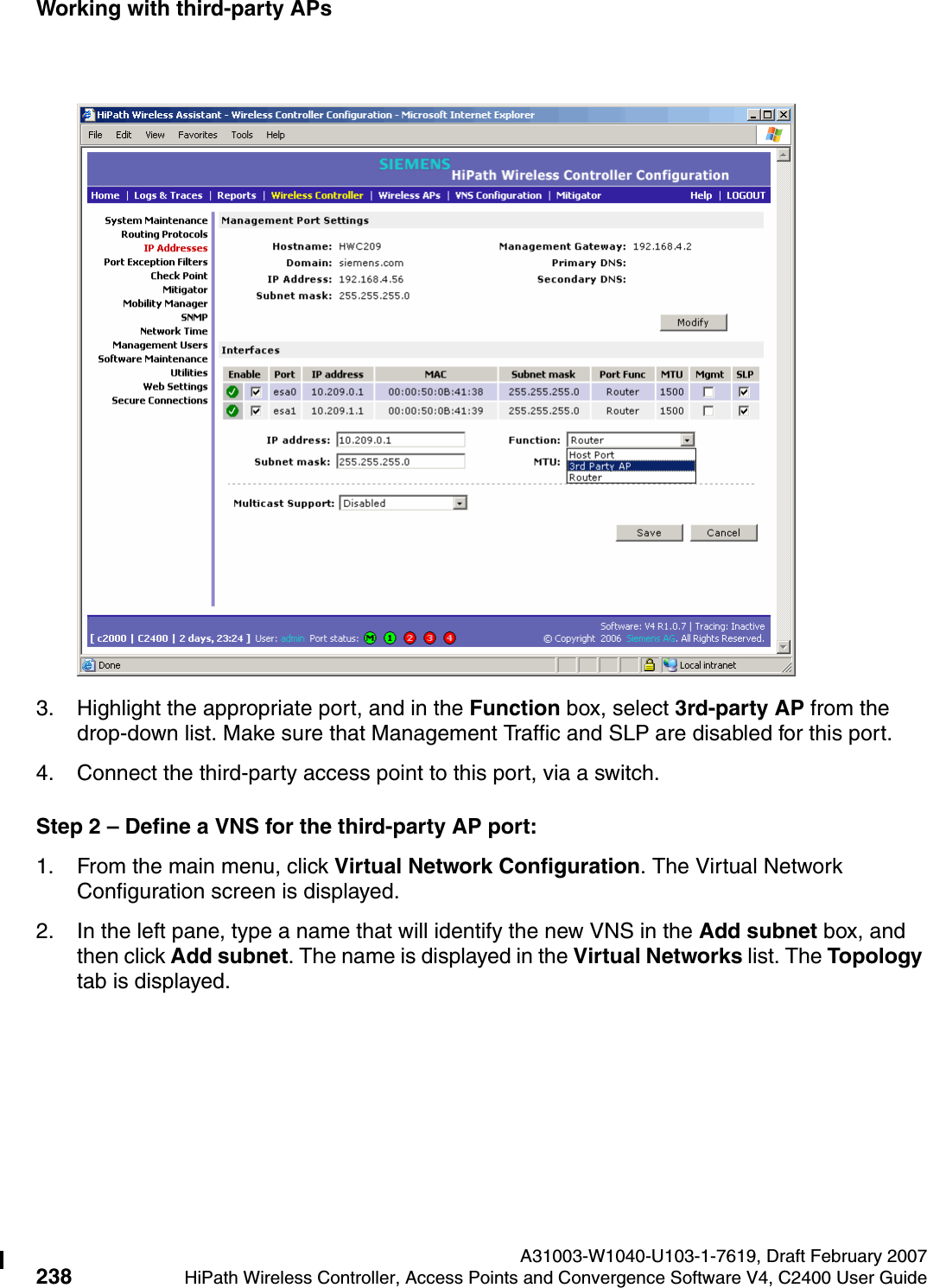 Working with third-party APs A31003-W1040-U103-1-7619, Draft February 2007238 HiPath Wireless Controller, Access Points and Convergence Software V4, C2400 User Guide        hwc_3rdpartyaps.fm3. Highlight the appropriate port, and in the Function box, select 3rd-party AP from the drop-down list. Make sure that Management Traffic and SLP are disabled for this port.4. Connect the third-party access point to this port, via a switch.Step 2 &ndash; Define a VNS for the third-party AP port:1. From the main menu, click Virtual Network Configuration. The Virtual Network Configuration screen is displayed.2. In the left pane, type a name that will identify the new VNS in the Add subnet box, and then click Add subnet. The name is displayed in the Virtual Networks list. The Topology tab is displayed.