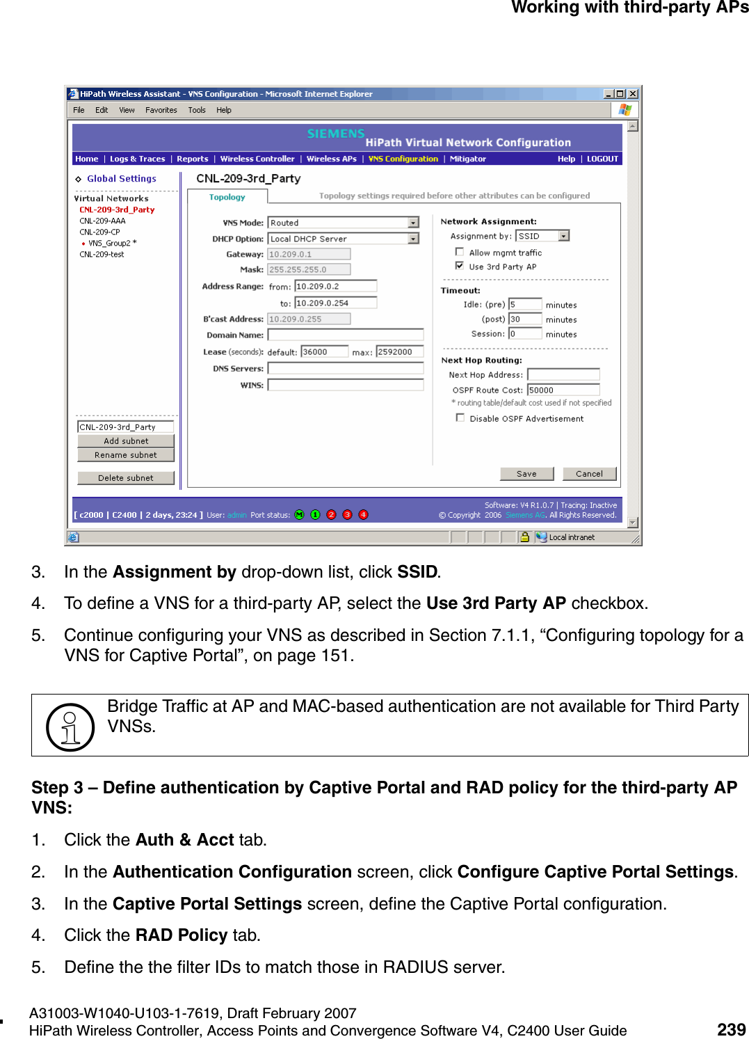 hwc_3rdpartyaps.fmA31003-W1040-U103-1-7619, Draft February 2007HiPath Wireless Controller, Access Points and Convergence Software V4, C2400 User Guide 239        Working with third-party APs3. In the Assignment by drop-down list, click SSID. 4. To define a VNS for a third-party AP, select the Use 3rd Party AP checkbox.5. Continue configuring your VNS as described in Section 7.1.1, &ldquo;Configuring topology for a VNS for Captive Portal&rdquo;, on page 151.Step 3 &ndash; Define authentication by Captive Portal and RAD policy for the third-party AP VNS:1. Click the Auth &amp; Acct tab. 2. In the Authentication Configuration screen, click Configure Captive Portal Settings. 3. In the Captive Portal Settings screen, define the Captive Portal configuration.4. Click the RAD Policy tab.5. Define the the filter IDs to match those in RADIUS server.>Bridge Traffic at AP and MAC-based authentication are not available for Third Party VNSs.