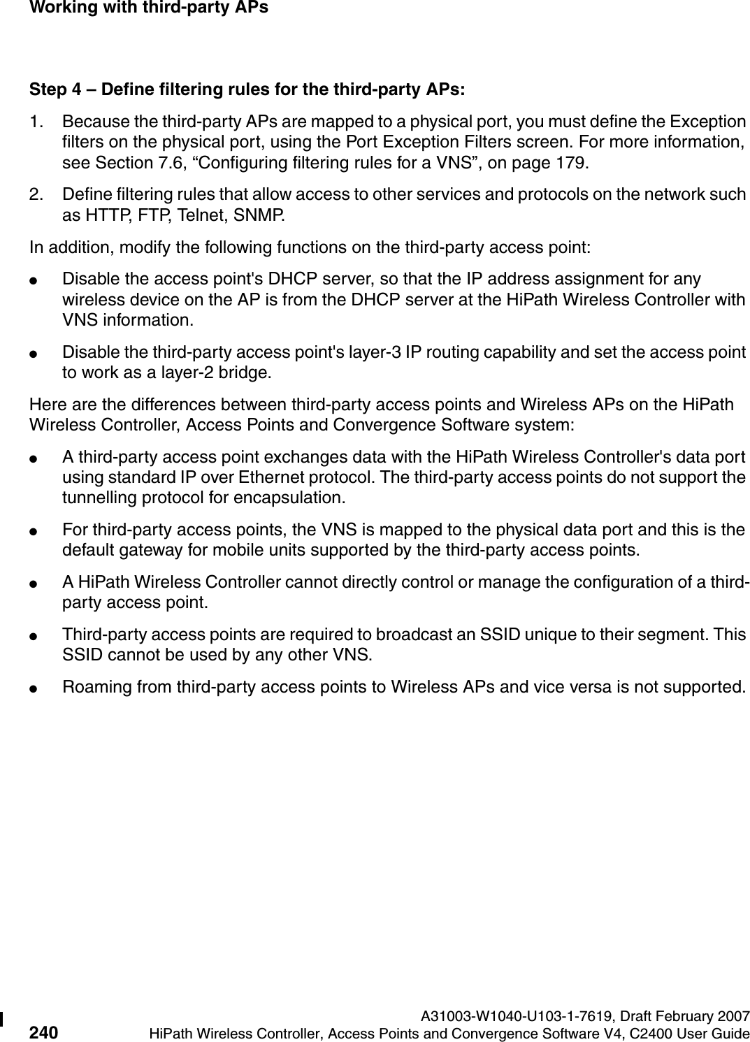Working with third-party APs A31003-W1040-U103-1-7619, Draft February 2007240 HiPath Wireless Controller, Access Points and Convergence Software V4, C2400 User Guide        hwc_3rdpartyaps.fmStep 4 &ndash; Define filtering rules for the third-party APs:1. Because the third-party APs are mapped to a physical port, you must define the Exception filters on the physical port, using the Port Exception Filters screen. For more information, see Section 7.6, &ldquo;Configuring filtering rules for a VNS&rdquo;, on page 179.2. Define filtering rules that allow access to other services and protocols on the network such as HTTP, FTP, Telnet, SNMP.In addition, modify the following functions on the third-party access point:●Disable the access point's DHCP server, so that the IP address assignment for any wireless device on the AP is from the DHCP server at the HiPath Wireless Controller with VNS information.●Disable the third-party access point's layer-3 IP routing capability and set the access point to work as a layer-2 bridge.Here are the differences between third-party access points and Wireless APs on the HiPath Wireless Controller, Access Points and Convergence Software system:●A third-party access point exchanges data with the HiPath Wireless Controller's data port using standard IP over Ethernet protocol. The third-party access points do not support the tunnelling protocol for encapsulation.●For third-party access points, the VNS is mapped to the physical data port and this is the default gateway for mobile units supported by the third-party access points. ●A HiPath Wireless Controller cannot directly control or manage the configuration of a third-party access point.●Third-party access points are required to broadcast an SSID unique to their segment. This SSID cannot be used by any other VNS.●Roaming from third-party access points to Wireless APs and vice versa is not supported.