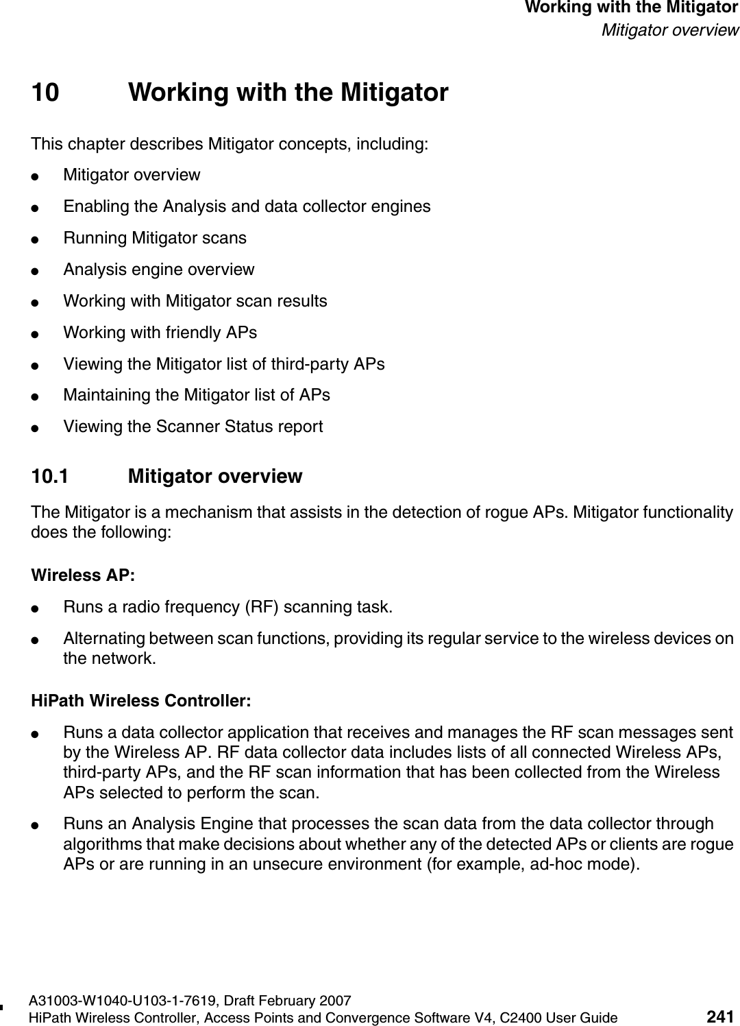 hwc_mitigator.fmA31003-W1040-U103-1-7619, Draft February 2007HiPath Wireless Controller, Access Points and Convergence Software V4, C2400 User Guide 241        Working with the MitigatorMitigator overview10 Working with the MitigatorThis chapter describes Mitigator concepts, including:●Mitigator overview●Enabling the Analysis and data collector engines●Running Mitigator scans●Analysis engine overview●Working with Mitigator scan results●Working with friendly APs●Viewing the Mitigator list of third-party APs●Maintaining the Mitigator list of APs●Viewing the Scanner Status report10.1 Mitigator overviewThe Mitigator is a mechanism that assists in the detection of rogue APs. Mitigator functionality does the following:Wireless AP:●Runs a radio frequency (RF) scanning task. ●Alternating between scan functions, providing its regular service to the wireless devices on the network.HiPath Wireless Controller:●Runs a data collector application that receives and manages the RF scan messages sent by the Wireless AP. RF data collector data includes lists of all connected Wireless APs, third-party APs, and the RF scan information that has been collected from the Wireless APs selected to perform the scan. ●Runs an Analysis Engine that processes the scan data from the data collector through algorithms that make decisions about whether any of the detected APs or clients are rogue APs or are running in an unsecure environment (for example, ad-hoc mode).