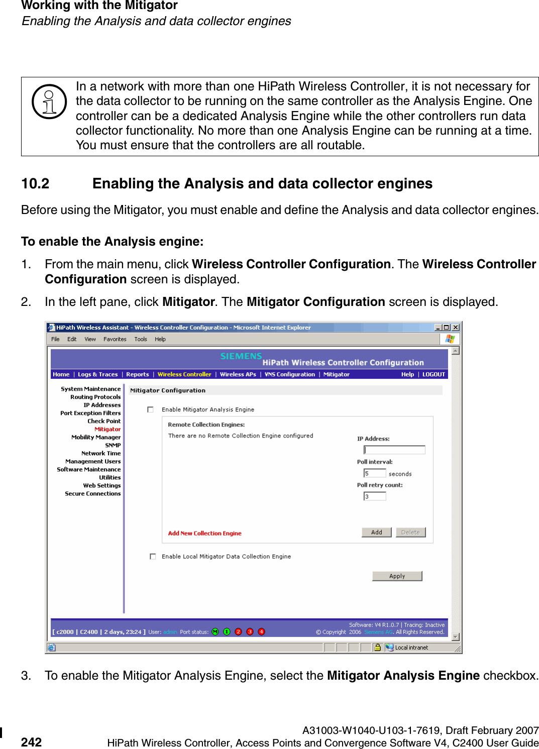 Working with the Mitigator A31003-W1040-U103-1-7619, Draft February 2007242 HiPath Wireless Controller, Access Points and Convergence Software V4, C2400 User Guide        hwc_mitigator.fmEnabling the Analysis and data collector engines10.2 Enabling the Analysis and data collector enginesBefore using the Mitigator, you must enable and define the Analysis and data collector engines.To enable the Analysis engine:1. From the main menu, click Wireless Controller Configuration. The Wireless Controller Configuration screen is displayed. 2. In the left pane, click Mitigator. The Mitigator Configuration screen is displayed.3. To enable the Mitigator Analysis Engine, select the Mitigator Analysis Engine checkbox.>In a network with more than one HiPath Wireless Controller, it is not necessary for the data collector to be running on the same controller as the Analysis Engine. One controller can be a dedicated Analysis Engine while the other controllers run data collector functionality. No more than one Analysis Engine can be running at a time. You must ensure that the controllers are all routable.