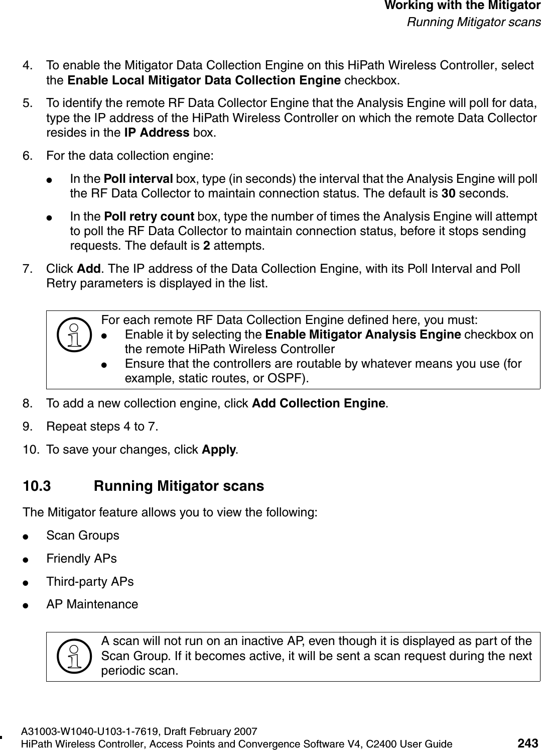 hwc_mitigator.fmA31003-W1040-U103-1-7619, Draft February 2007HiPath Wireless Controller, Access Points and Convergence Software V4, C2400 User Guide 243        Working with the MitigatorRunning Mitigator scans4. To enable the Mitigator Data Collection Engine on this HiPath Wireless Controller, select the Enable Local Mitigator Data Collection Engine checkbox.5. To identify the remote RF Data Collector Engine that the Analysis Engine will poll for data, type the IP address of the HiPath Wireless Controller on which the remote Data Collector resides in the IP Address box. 6. For the data collection engine: ●In the Poll interval box, type (in seconds) the interval that the Analysis Engine will poll the RF Data Collector to maintain connection status. The default is 30 seconds. ●In the Poll retry count box, type the number of times the Analysis Engine will attempt to poll the RF Data Collector to maintain connection status, before it stops sending requests. The default is 2 attempts.7. Click Add. The IP address of the Data Collection Engine, with its Poll Interval and Poll Retry parameters is displayed in the list.8. To add a new collection engine, click Add Collection Engine. 9. Repeat steps 4 to 7.10. To save your changes, click Apply.10.3 Running Mitigator scansThe Mitigator feature allows you to view the following:●Scan Groups●Friendly APs●Third-party APs●AP Maintenance>For each remote RF Data Collection Engine defined here, you must:●Enable it by selecting the Enable Mitigator Analysis Engine checkbox on the remote HiPath Wireless Controller●Ensure that the controllers are routable by whatever means you use (for example, static routes, or OSPF).>A scan will not run on an inactive AP, even though it is displayed as part of the Scan Group. If it becomes active, it will be sent a scan request during the next periodic scan.