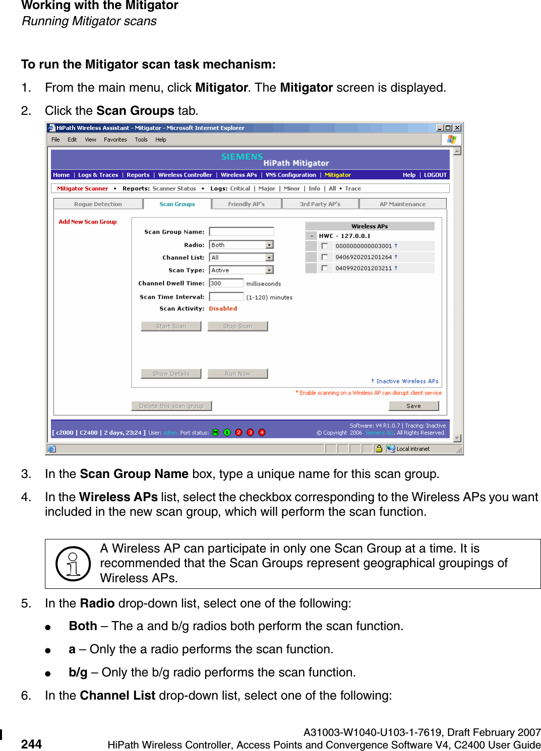 Working with the Mitigator A31003-W1040-U103-1-7619, Draft February 2007244 HiPath Wireless Controller, Access Points and Convergence Software V4, C2400 User Guide        hwc_mitigator.fmRunning Mitigator scansTo run the Mitigator scan task mechanism:1. From the main menu, click Mitigator. The Mitigator screen is displayed.2. Click the Scan Groups tab.3. In the Scan Group Name box, type a unique name for this scan group.4. In the Wireless APs list, select the checkbox corresponding to the Wireless APs you want included in the new scan group, which will perform the scan function.5. In the Radio drop-down list, select one of the following:●Both &ndash; The a and b/g radios both perform the scan function.●a &ndash; Only the a radio performs the scan function.●b/g &ndash; Only the b/g radio performs the scan function.6. In the Channel List drop-down list, select one of the following:>A Wireless AP can participate in only one Scan Group at a time. It is recommended that the Scan Groups represent geographical groupings of Wireless APs.