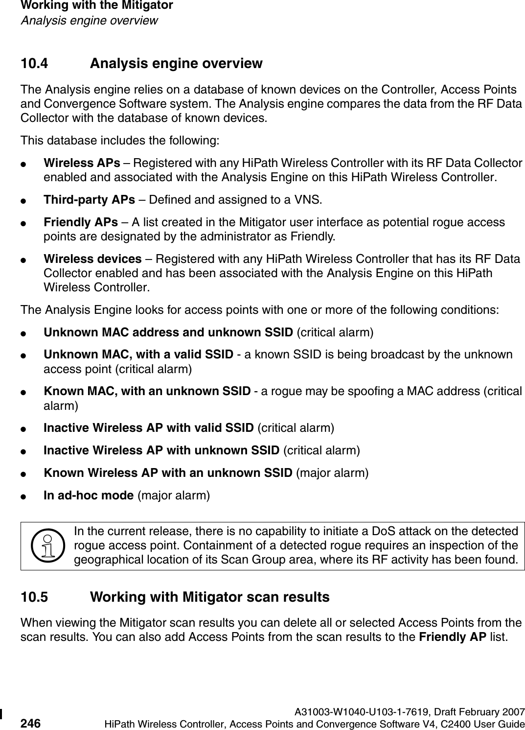 Working with the Mitigator A31003-W1040-U103-1-7619, Draft February 2007246 HiPath Wireless Controller, Access Points and Convergence Software V4, C2400 User Guide        hwc_mitigator.fmAnalysis engine overview10.4 Analysis engine overviewThe Analysis engine relies on a database of known devices on the Controller, Access Points and Convergence Software system. The Analysis engine compares the data from the RF Data Collector with the database of known devices.This database includes the following:●Wireless APs &ndash; Registered with any HiPath Wireless Controller with its RF Data Collector enabled and associated with the Analysis Engine on this HiPath Wireless Controller.●Third-party APs &ndash; Defined and assigned to a VNS.●Friendly APs &ndash; A list created in the Mitigator user interface as potential rogue access points are designated by the administrator as Friendly.●Wireless devices &ndash; Registered with any HiPath Wireless Controller that has its RF Data Collector enabled and has been associated with the Analysis Engine on this HiPath Wireless Controller.The Analysis Engine looks for access points with one or more of the following conditions:●Unknown MAC address and unknown SSID (critical alarm)●Unknown MAC, with a valid SSID - a known SSID is being broadcast by the unknown access point (critical alarm)●Known MAC, with an unknown SSID - a rogue may be spoofing a MAC address (critical alarm)●Inactive Wireless AP with valid SSID (critical alarm)●Inactive Wireless AP with unknown SSID (critical alarm)●Known Wireless AP with an unknown SSID (major alarm)●In ad-hoc mode (major alarm)10.5 Working with Mitigator scan resultsWhen viewing the Mitigator scan results you can delete all or selected Access Points from the scan results. You can also add Access Points from the scan results to the Friendly AP list.>In the current release, there is no capability to initiate a DoS attack on the detected rogue access point. Containment of a detected rogue requires an inspection of the geographical location of its Scan Group area, where its RF activity has been found. 