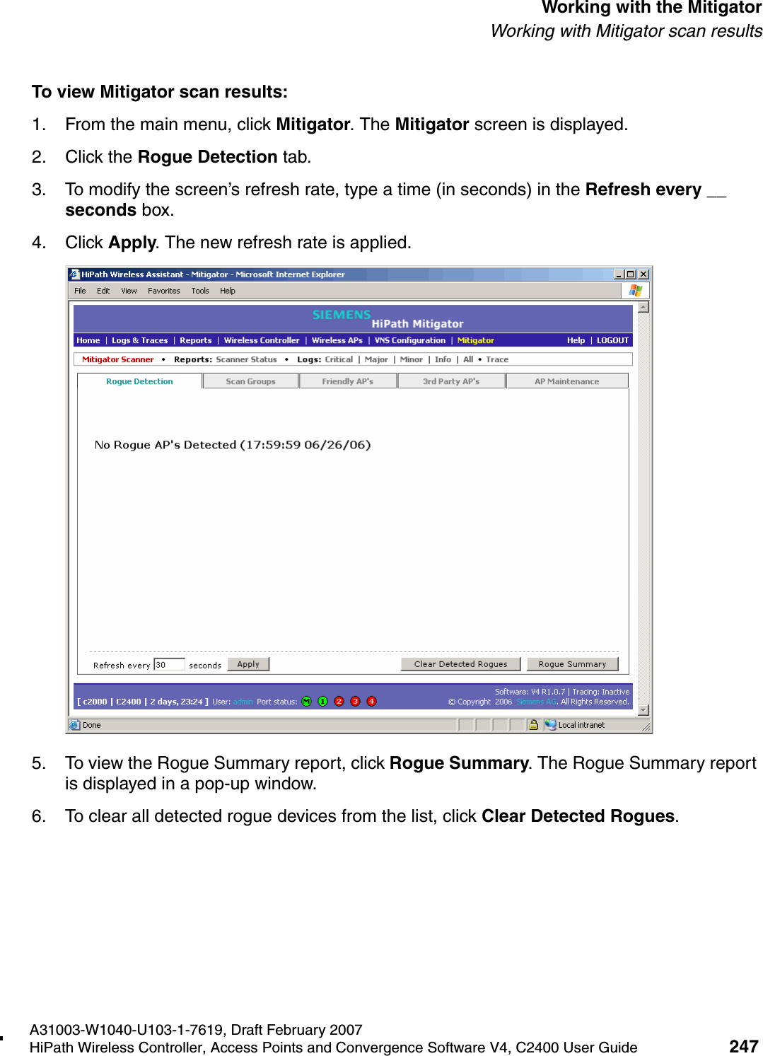 hwc_mitigator.fmA31003-W1040-U103-1-7619, Draft February 2007HiPath Wireless Controller, Access Points and Convergence Software V4, C2400 User Guide 247        Working with the MitigatorWorking with Mitigator scan resultsTo view Mitigator scan results:1. From the main menu, click Mitigator. The Mitigator screen is displayed.2. Click the Rogue Detection tab. 3. To modify the screen&rsquo;s refresh rate, type a time (in seconds) in the Refresh every __ seconds box. 4. Click Apply. The new refresh rate is applied.5. To view the Rogue Summary report, click Rogue Summary. The Rogue Summary report is displayed in a pop-up window.6. To clear all detected rogue devices from the list, click Clear Detected Rogues.
