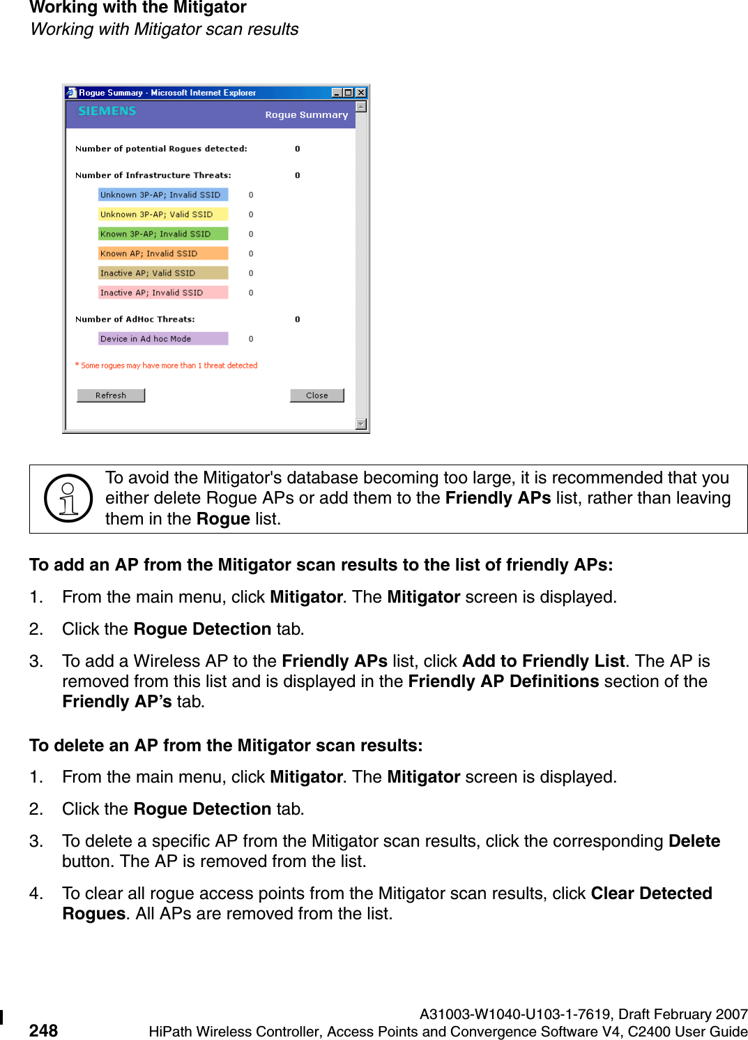Working with the Mitigator A31003-W1040-U103-1-7619, Draft February 2007248 HiPath Wireless Controller, Access Points and Convergence Software V4, C2400 User Guide        hwc_mitigator.fmWorking with Mitigator scan resultsTo add an AP from the Mitigator scan results to the list of friendly APs:1. From the main menu, click Mitigator. The Mitigator screen is displayed.2. Click the Rogue Detection tab. 3. To add a Wireless AP to the Friendly APs list, click Add to Friendly List. The AP is removed from this list and is displayed in the Friendly AP Definitions section of the Friendly AP&rsquo;s tab.To delete an AP from the Mitigator scan results:1. From the main menu, click Mitigator. The Mitigator screen is displayed.2. Click the Rogue Detection tab. 3. To delete a specific AP from the Mitigator scan results, click the corresponding Delete button. The AP is removed from the list.4. To clear all rogue access points from the Mitigator scan results, click Clear Detected Rogues. All APs are removed from the list.>To avoid the Mitigator's database becoming too large, it is recommended that you either delete Rogue APs or add them to the Friendly APs list, rather than leaving them in the Rogue list.