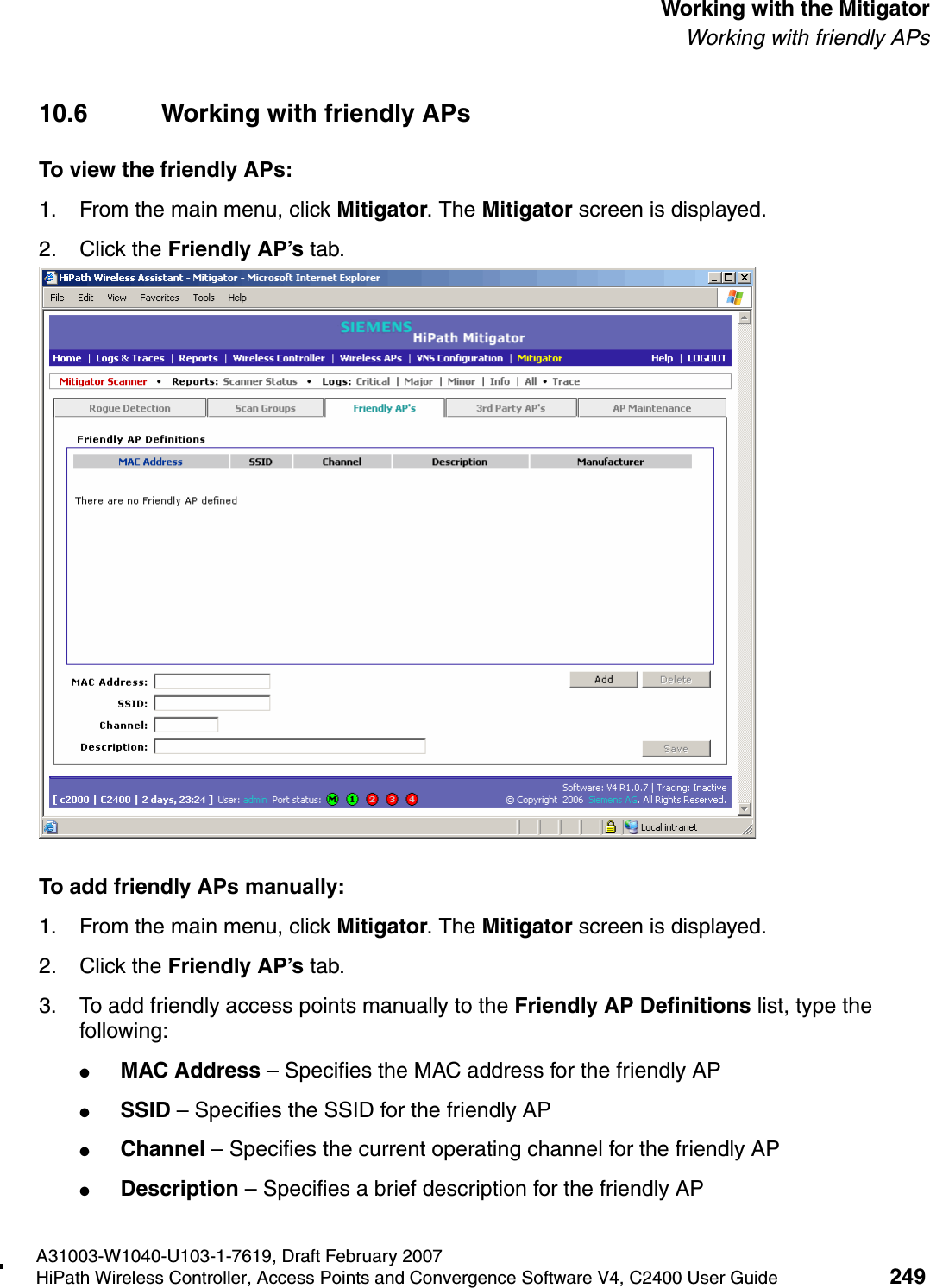 hwc_mitigator.fmA31003-W1040-U103-1-7619, Draft February 2007HiPath Wireless Controller, Access Points and Convergence Software V4, C2400 User Guide 249        Working with the MitigatorWorking with friendly APs10.6 Working with friendly APsTo view the friendly APs: 1. From the main menu, click Mitigator. The Mitigator screen is displayed.2. Click the Friendly AP&rsquo;s tab. To add friendly APs manually:1. From the main menu, click Mitigator. The Mitigator screen is displayed.2. Click the Friendly AP&rsquo;s tab. 3. To add friendly access points manually to the Friendly AP Definitions list, type the following:●MAC Address &ndash; Specifies the MAC address for the friendly AP●SSID &ndash; Specifies the SSID for the friendly AP●Channel &ndash; Specifies the current operating channel for the friendly AP●Description &ndash; Specifies a brief description for the friendly AP