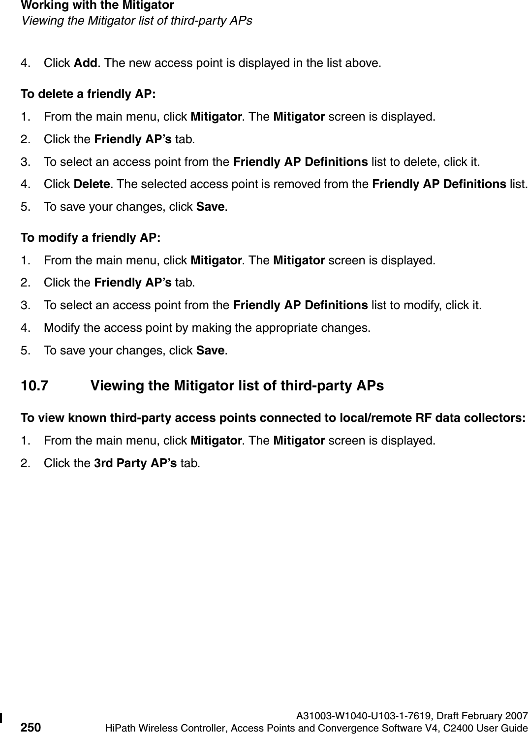 Working with the Mitigator A31003-W1040-U103-1-7619, Draft February 2007250 HiPath Wireless Controller, Access Points and Convergence Software V4, C2400 User Guide        hwc_mitigator.fmViewing the Mitigator list of third-party APs4. Click Add. The new access point is displayed in the list above.To delete a friendly AP:1. From the main menu, click Mitigator. The Mitigator screen is displayed.2. Click the Friendly AP&rsquo;s tab.3. To select an access point from the Friendly AP Definitions list to delete, click it.4. Click Delete. The selected access point is removed from the Friendly AP Definitions list.5. To save your changes, click Save.To modify a friendly AP:1. From the main menu, click Mitigator. The Mitigator screen is displayed.2. Click the Friendly AP&rsquo;s tab. 3. To select an access point from the Friendly AP Definitions list to modify, click it.4. Modify the access point by making the appropriate changes.5. To save your changes, click Save.10.7 Viewing the Mitigator list of third-party APsTo view known third-party access points connected to local/remote RF data collectors:1. From the main menu, click Mitigator. The Mitigator screen is displayed.2. Click the 3rd Party AP&rsquo;s tab. 