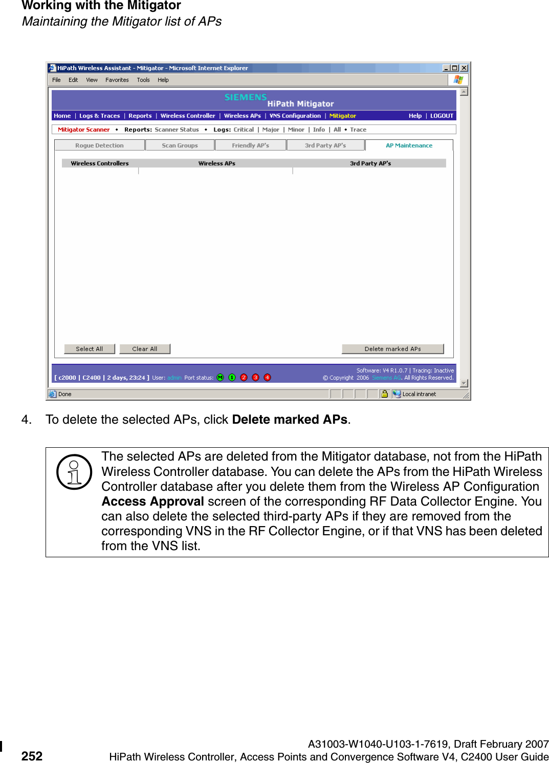 Working with the Mitigator A31003-W1040-U103-1-7619, Draft February 2007252 HiPath Wireless Controller, Access Points and Convergence Software V4, C2400 User Guide        hwc_mitigator.fmMaintaining the Mitigator list of APs4. To delete the selected APs, click Delete marked APs.>The selected APs are deleted from the Mitigator database, not from the HiPath Wireless Controller database. You can delete the APs from the HiPath Wireless Controller database after you delete them from the Wireless AP Configuration Access Approval screen of the corresponding RF Data Collector Engine. You can also delete the selected third-party APs if they are removed from the corresponding VNS in the RF Collector Engine, or if that VNS has been deleted from the VNS list.