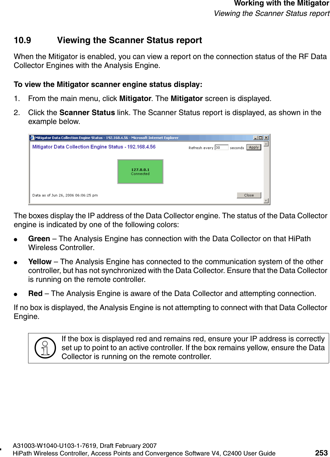 hwc_mitigator.fmA31003-W1040-U103-1-7619, Draft February 2007HiPath Wireless Controller, Access Points and Convergence Software V4, C2400 User Guide 253        Working with the MitigatorViewing the Scanner Status report10.9 Viewing the Scanner Status reportWhen the Mitigator is enabled, you can view a report on the connection status of the RF Data Collector Engines with the Analysis Engine. To view the Mitigator scanner engine status display:1. From the main menu, click Mitigator. The Mitigator screen is displayed.2. Click the Scanner Status link. The Scanner Status report is displayed, as shown in the example below.The boxes display the IP address of the Data Collector engine. The status of the Data Collector engine is indicated by one of the following colors:●Green &ndash; The Analysis Engine has connection with the Data Collector on that HiPath Wireless Controller.●Yellow &ndash; The Analysis Engine has connected to the communication system of the other controller, but has not synchronized with the Data Collector. Ensure that the Data Collector is running on the remote controller.●Red &ndash; The Analysis Engine is aware of the Data Collector and attempting connection.If no box is displayed, the Analysis Engine is not attempting to connect with that Data Collector Engine.>If the box is displayed red and remains red, ensure your IP address is correctly set up to point to an active controller. If the box remains yellow, ensure the Data Collector is running on the remote controller.