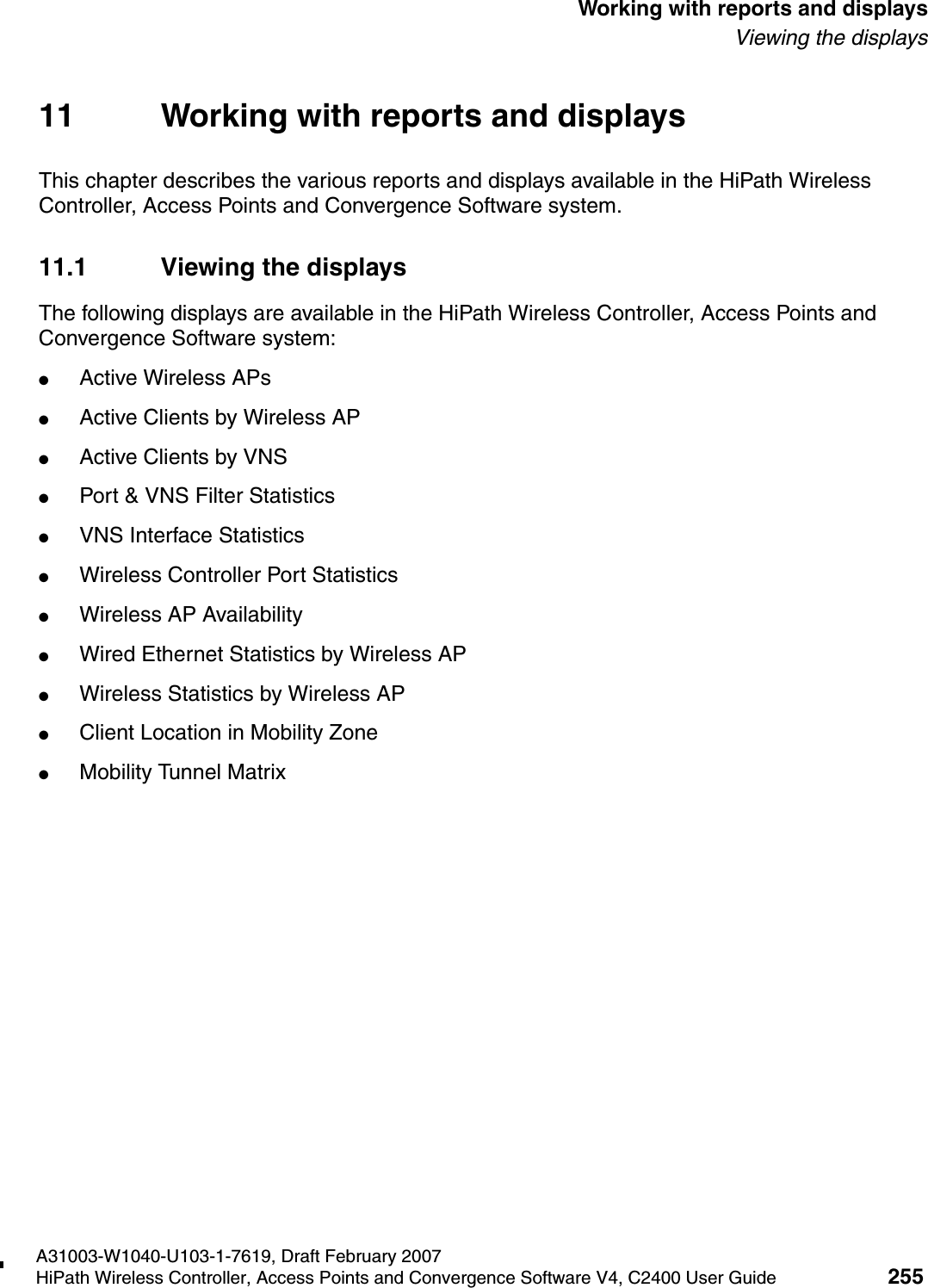 hwc_reports.fmA31003-W1040-U103-1-7619, Draft February 2007HiPath Wireless Controller, Access Points and Convergence Software V4, C2400 User Guide 255        Working with reports and displaysViewing the displays11 Working with reports and displaysThis chapter describes the various reports and displays available in the HiPath Wireless Controller, Access Points and Convergence Software system.11.1 Viewing the displaysThe following displays are available in the HiPath Wireless Controller, Access Points and Convergence Software system:●Active Wireless APs●Active Clients by Wireless AP●Active Clients by VNS●Port &amp; VNS Filter Statistics●VNS Interface Statistics●Wireless Controller Port Statistics●Wireless AP Availability●Wired Ethernet Statistics by Wireless AP●Wireless Statistics by Wireless AP●Client Location in Mobility Zone●Mobility Tunnel Matrix