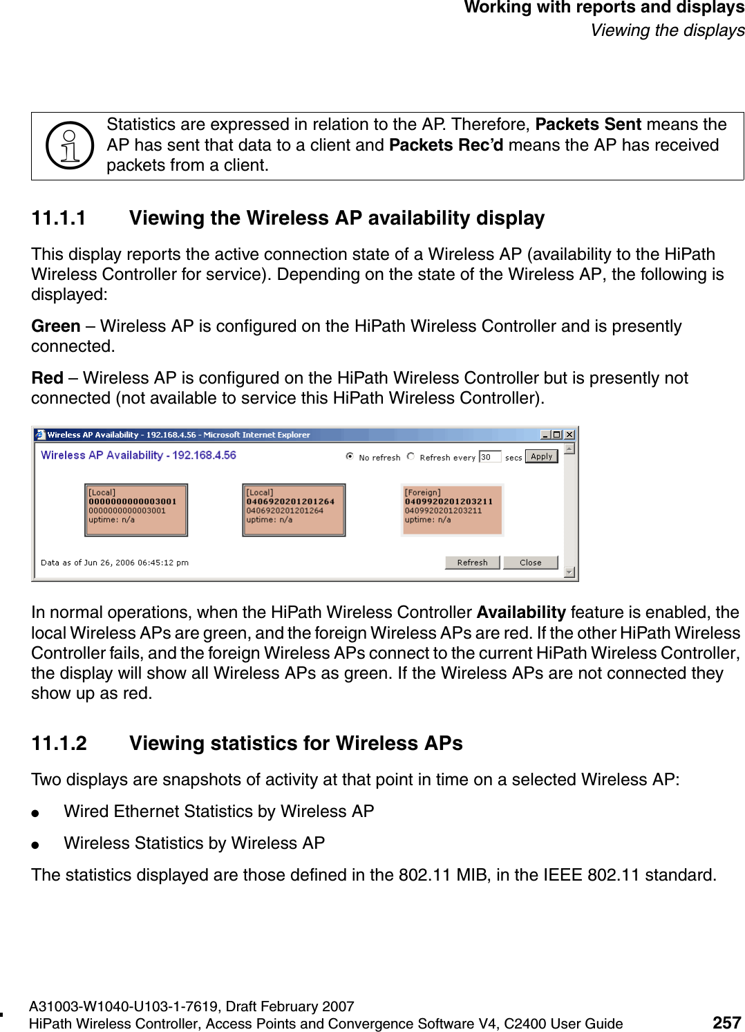 hwc_reports.fmA31003-W1040-U103-1-7619, Draft February 2007HiPath Wireless Controller, Access Points and Convergence Software V4, C2400 User Guide 257        Working with reports and displaysViewing the displays11.1.1 Viewing the Wireless AP availability displayThis display reports the active connection state of a Wireless AP (availability to the HiPath Wireless Controller for service). Depending on the state of the Wireless AP, the following is displayed:Green &ndash; Wireless AP is configured on the HiPath Wireless Controller and is presently connected.Red &ndash; Wireless AP is configured on the HiPath Wireless Controller but is presently not connected (not available to service this HiPath Wireless Controller).In normal operations, when the HiPath Wireless Controller Availability feature is enabled, the local Wireless APs are green, and the foreign Wireless APs are red. If the other HiPath Wireless Controller fails, and the foreign Wireless APs connect to the current HiPath Wireless Controller, the display will show all Wireless APs as green. If the Wireless APs are not connected they show up as red.11.1.2 Viewing statistics for Wireless APsTwo displays are snapshots of activity at that point in time on a selected Wireless AP:●Wired Ethernet Statistics by Wireless AP●Wireless Statistics by Wireless APThe statistics displayed are those defined in the 802.11 MIB, in the IEEE 802.11 standard.>Statistics are expressed in relation to the AP. Therefore, Packets Sent means the AP has sent that data to a client and Packets Rec&rsquo;d means the AP has received packets from a client.