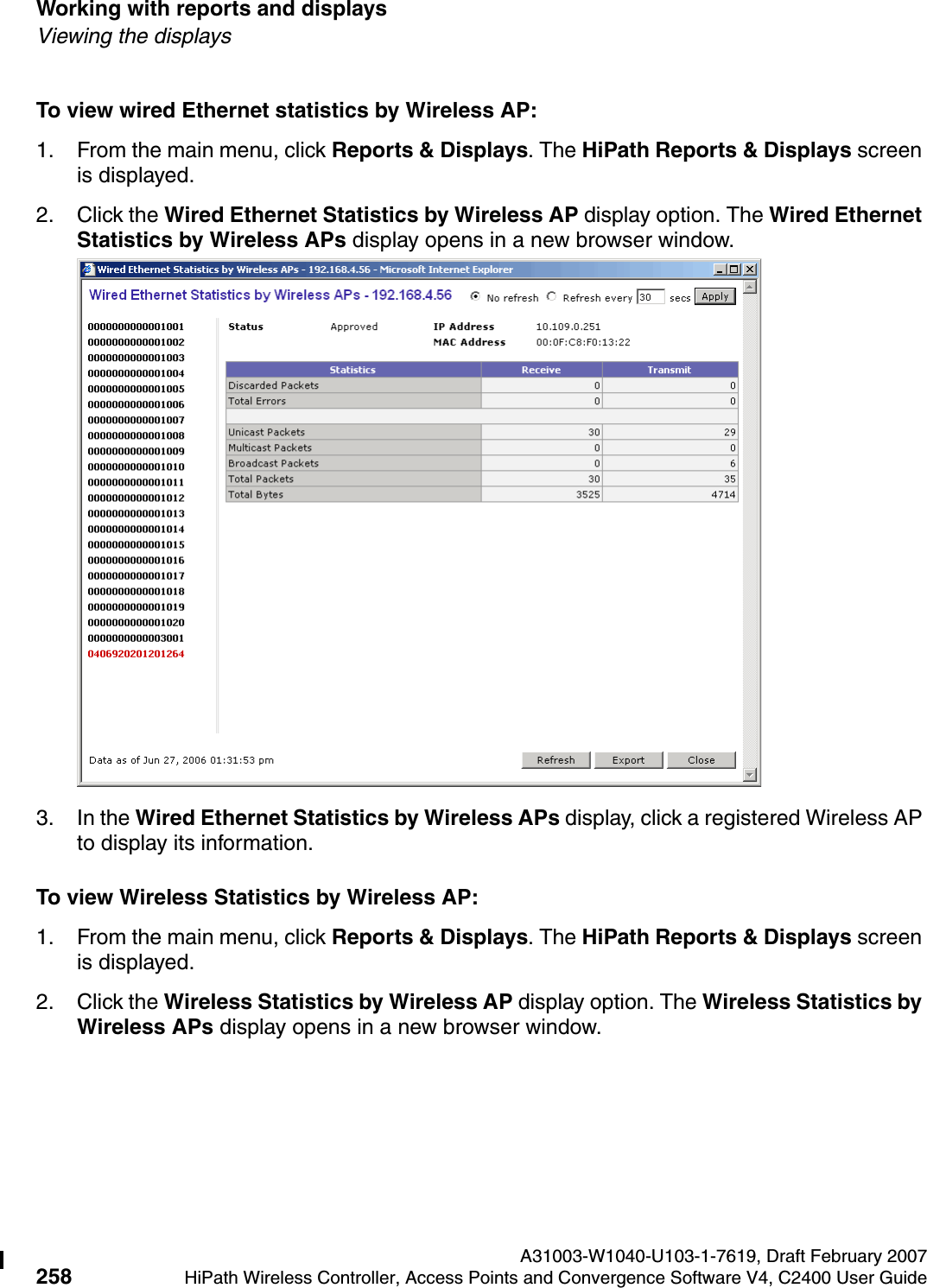 Working with reports and displays A31003-W1040-U103-1-7619, Draft February 2007258 HiPath Wireless Controller, Access Points and Convergence Software V4, C2400 User Guide        hwc_reports.fmViewing the displaysTo view wired Ethernet statistics by Wireless AP:1. From the main menu, click Reports &amp; Displays. The HiPath Reports &amp; Displays screen is displayed. 2. Click the Wired Ethernet Statistics by Wireless AP display option. The Wired Ethernet Statistics by Wireless APs display opens in a new browser window.3. In the Wired Ethernet Statistics by Wireless APs display, click a registered Wireless AP to display its information.To view Wireless Statistics by Wireless AP:1. From the main menu, click Reports &amp; Displays. The HiPath Reports &amp; Displays screen is displayed. 2. Click the Wireless Statistics by Wireless AP display option. The Wireless Statistics by Wireless APs display opens in a new browser window.
