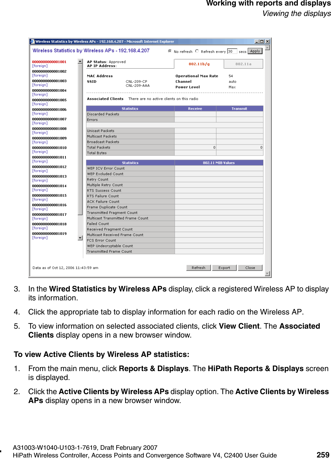 hwc_reports.fmA31003-W1040-U103-1-7619, Draft February 2007HiPath Wireless Controller, Access Points and Convergence Software V4, C2400 User Guide 259        Working with reports and displaysViewing the displays3. In the Wired Statistics by Wireless APs display, click a registered Wireless AP to display its information. 4. Click the appropriate tab to display information for each radio on the Wireless AP.5. To view information on selected associated clients, click View Client. The Associated Clients display opens in a new browser window.To view Active Clients by Wireless AP statistics:1. From the main menu, click Reports &amp; Displays. The HiPath Reports &amp; Displays screen is displayed. 2. Click the Active Clients by Wireless APs display option. The Active Clients by Wireless APs display opens in a new browser window.