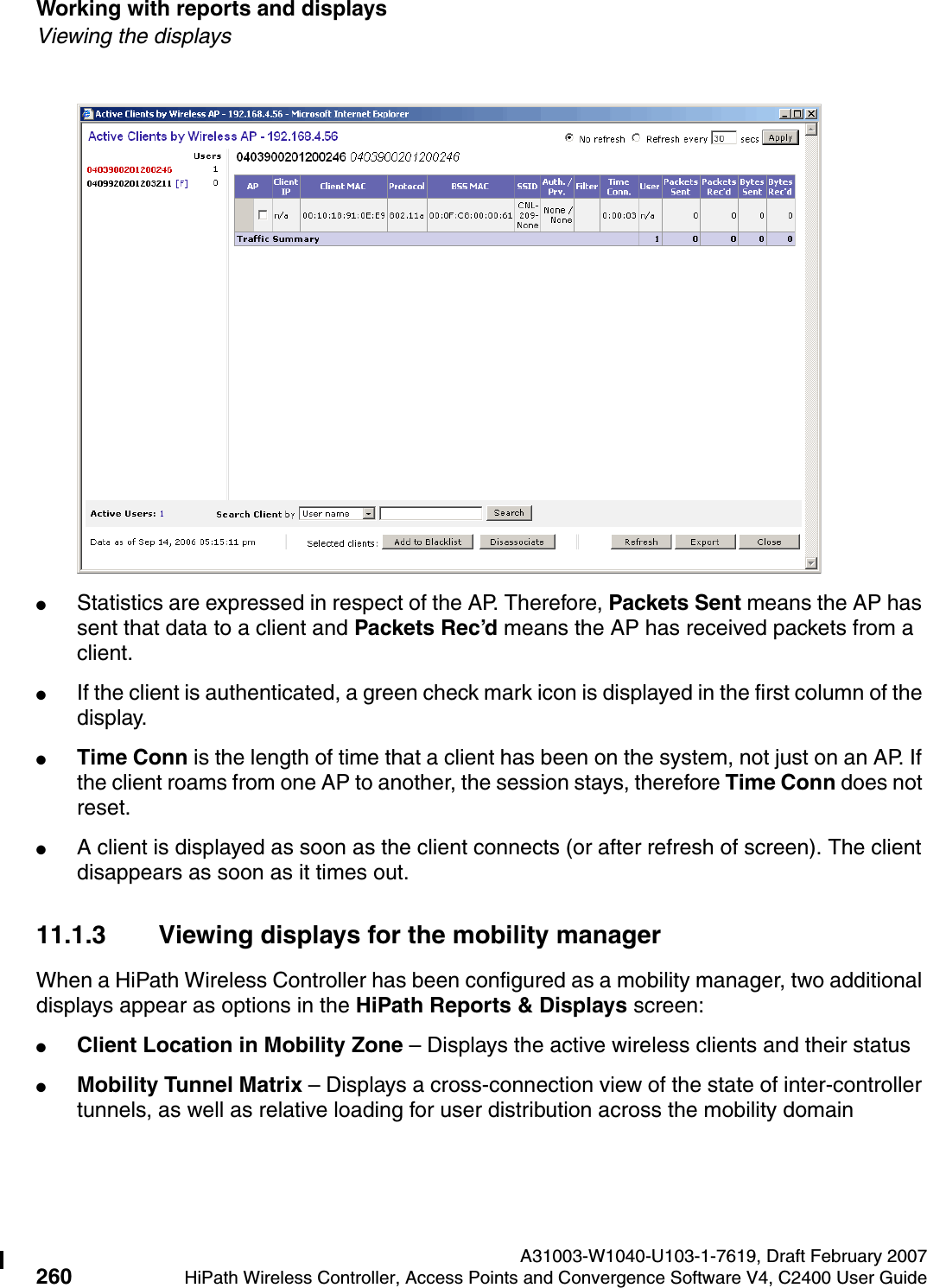 Working with reports and displays A31003-W1040-U103-1-7619, Draft February 2007260 HiPath Wireless Controller, Access Points and Convergence Software V4, C2400 User Guide        hwc_reports.fmViewing the displays●Statistics are expressed in respect of the AP. Therefore, Packets Sent means the AP has sent that data to a client and Packets Rec&rsquo;d means the AP has received packets from a client.●If the client is authenticated, a green check mark icon is displayed in the first column of the display.●Time Conn is the length of time that a client has been on the system, not just on an AP. If the client roams from one AP to another, the session stays, therefore Time Conn does not reset.●A client is displayed as soon as the client connects (or after refresh of screen). The client disappears as soon as it times out.11.1.3 Viewing displays for the mobility managerWhen a HiPath Wireless Controller has been configured as a mobility manager, two additional displays appear as options in the HiPath Reports &amp; Displays screen:●Client Location in Mobility Zone &ndash; Displays the active wireless clients and their status●Mobility Tunnel Matrix &ndash; Displays a cross-connection view of the state of inter-controller tunnels, as well as relative loading for user distribution across the mobility domain