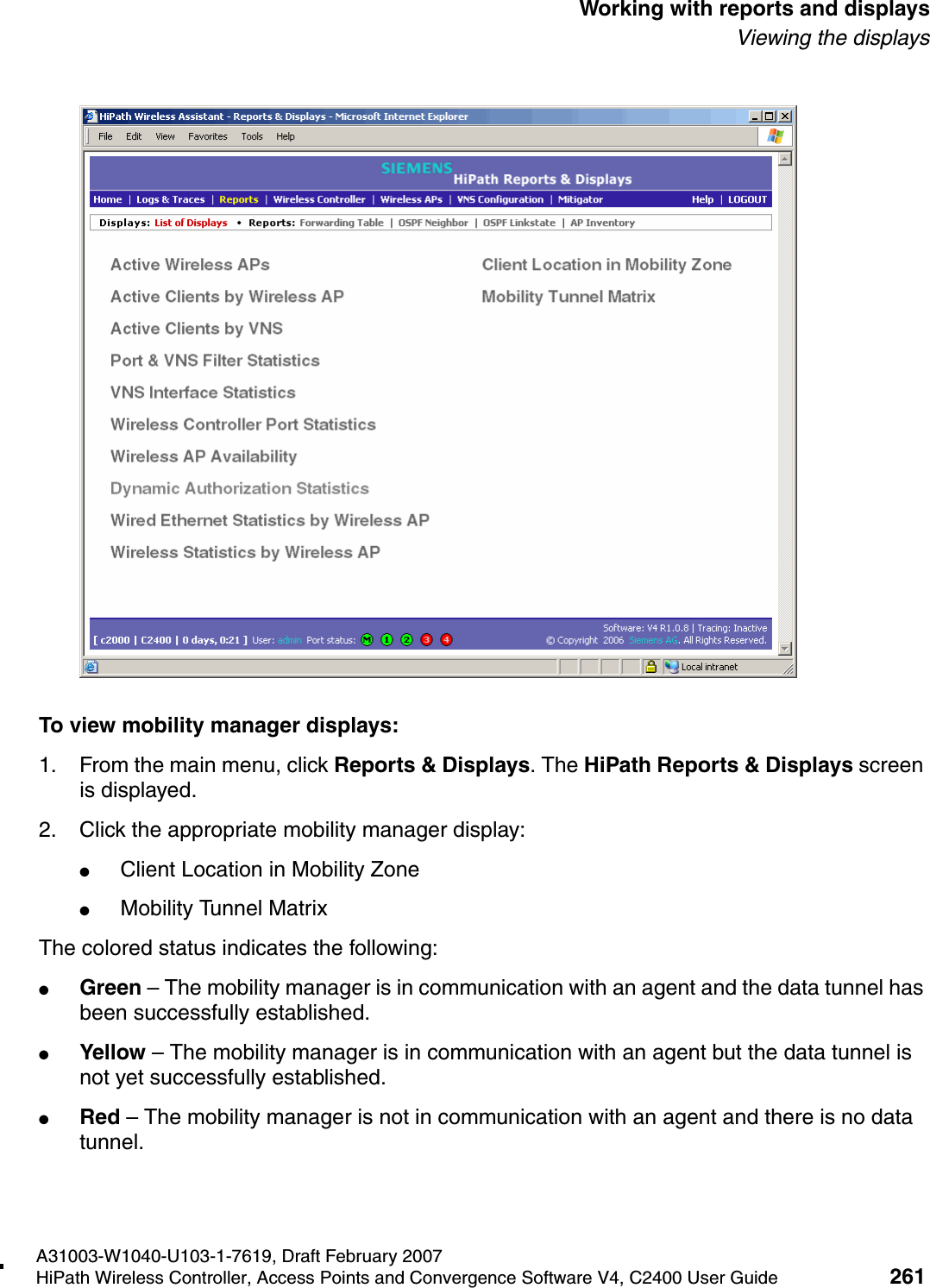 hwc_reports.fmA31003-W1040-U103-1-7619, Draft February 2007HiPath Wireless Controller, Access Points and Convergence Software V4, C2400 User Guide 261        Working with reports and displaysViewing the displaysTo view mobility manager displays:1. From the main menu, click Reports &amp; Displays. The HiPath Reports &amp; Displays screen is displayed.2. Click the appropriate mobility manager display:●Client Location in Mobility Zone●Mobility Tunnel Matrix The colored status indicates the following:●Green &ndash; The mobility manager is in communication with an agent and the data tunnel has been successfully established.●Yellow &ndash; The mobility manager is in communication with an agent but the data tunnel is not yet successfully established.●Red &ndash; The mobility manager is not in communication with an agent and there is no data tunnel.