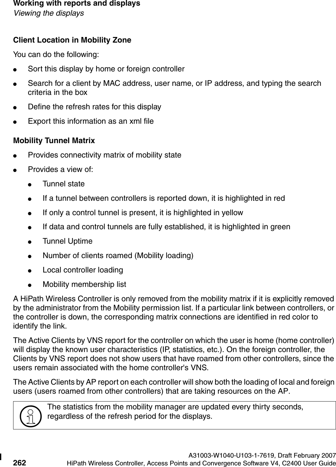 Working with reports and displays A31003-W1040-U103-1-7619, Draft February 2007262 HiPath Wireless Controller, Access Points and Convergence Software V4, C2400 User Guide        hwc_reports.fmViewing the displaysClient Location in Mobility ZoneYou can do the following:●Sort this display by home or foreign controller●Search for a client by MAC address, user name, or IP address, and typing the search criteria in the box●Define the refresh rates for this display●Export this information as an xml fileMobility Tunnel Matrix●Provides connectivity matrix of mobility state●Provides a view of:●Tunnel state●If a tunnel between controllers is reported down, it is highlighted in red●If only a control tunnel is present, it is highlighted in yellow●If data and control tunnels are fully established, it is highlighted in green●Tunnel Uptime●Number of clients roamed (Mobility loading)●Local controller loading●Mobility membership listA HiPath Wireless Controller is only removed from the mobility matrix if it is explicitly removed by the administrator from the Mobility permission list. If a particular link between controllers, or the controller is down, the corresponding matrix connections are identified in red color to identify the link.The Active Clients by VNS report for the controller on which the user is home (home controller) will display the known user characteristics (IP, statistics, etc.). On the foreign controller, the Clients by VNS report does not show users that have roamed from other controllers, since the users remain associated with the home controller's VNS.The Active Clients by AP report on each controller will show both the loading of local and foreign users (users roamed from other controllers) that are taking resources on the AP.>The statistics from the mobility manager are updated every thirty seconds, regardless of the refresh period for the displays.