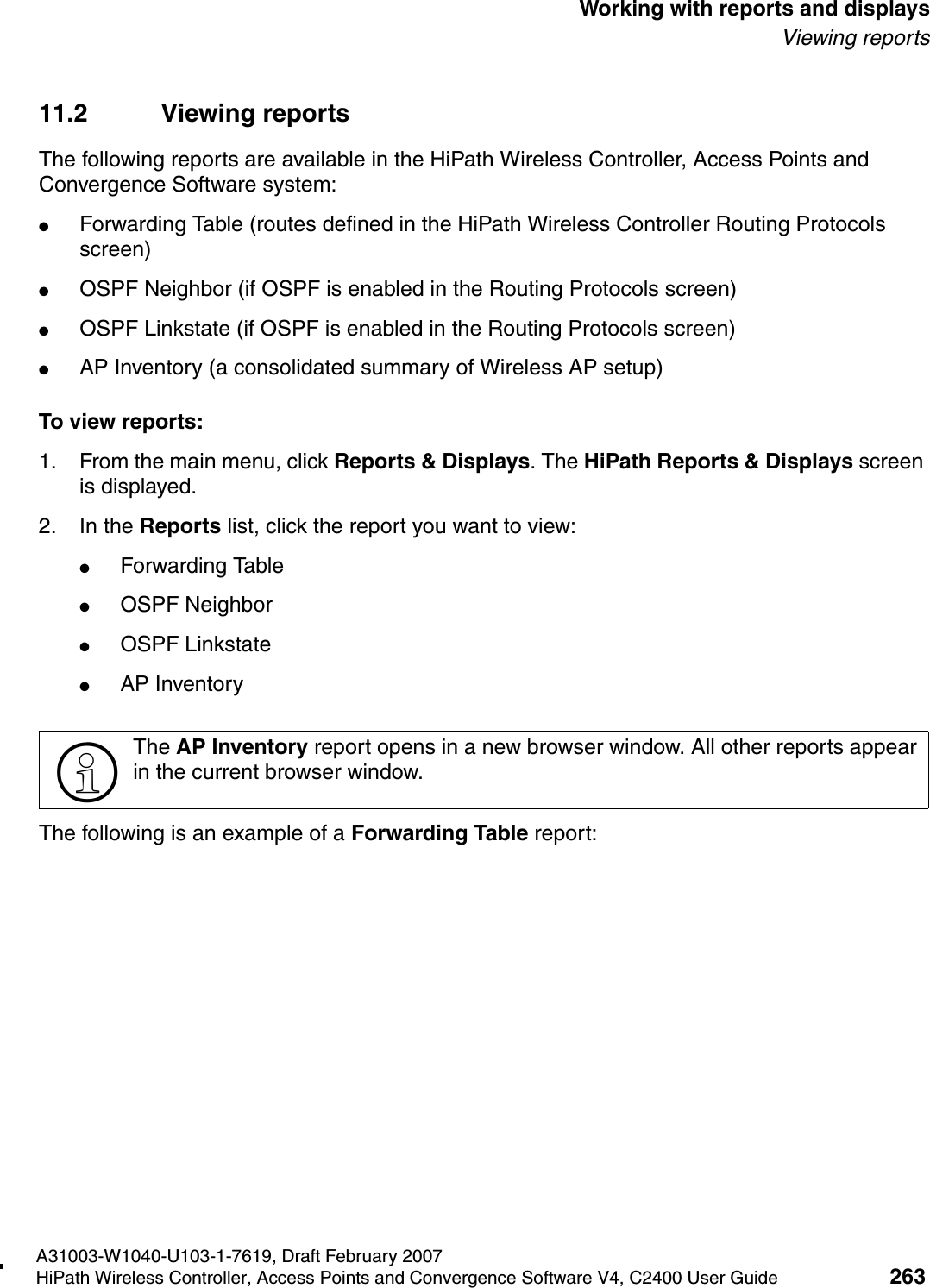 hwc_reports.fmA31003-W1040-U103-1-7619, Draft February 2007HiPath Wireless Controller, Access Points and Convergence Software V4, C2400 User Guide 263        Working with reports and displaysViewing reports11.2 Viewing reportsThe following reports are available in the HiPath Wireless Controller, Access Points and Convergence Software system:●Forwarding Table (routes defined in the HiPath Wireless Controller Routing Protocols screen)●OSPF Neighbor (if OSPF is enabled in the Routing Protocols screen)●OSPF Linkstate (if OSPF is enabled in the Routing Protocols screen)●AP Inventory (a consolidated summary of Wireless AP setup)To view reports:1. From the main menu, click Reports &amp; Displays. The HiPath Reports &amp; Displays screen is displayed. 2. In the Reports list, click the report you want to view:●Forwarding Table●OSPF Neighbor●OSPF Linkstate●AP InventoryThe following is an example of a Forwarding Table report:>The AP Inventory report opens in a new browser window. All other reports appear in the current browser window.