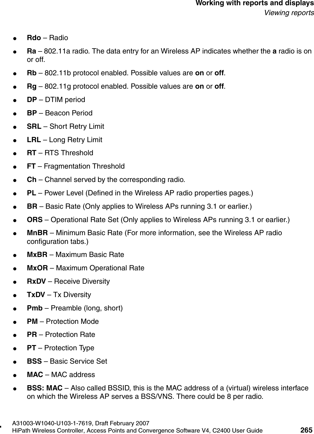 hwc_reports.fmA31003-W1040-U103-1-7619, Draft February 2007HiPath Wireless Controller, Access Points and Convergence Software V4, C2400 User Guide 265        Working with reports and displaysViewing reports●Rdo &ndash; Radio●Ra &ndash; 802.11a radio. The data entry for an Wireless AP indicates whether the a radio is on or off. ●Rb &ndash; 802.11b protocol enabled. Possible values are on or off.●Rg &ndash; 802.11g protocol enabled. Possible values are on or off.●DP &ndash; DTIM period ●BP &ndash; Beacon Period●SRL &ndash; Short Retry Limit●LRL &ndash; Long Retry Limit●RT &ndash; RTS Threshold●FT &ndash; Fragmentation Threshold●Ch &ndash; Channel served by the corresponding radio.●PL &ndash; Power Level (Defined in the Wireless AP radio properties pages.)●BR &ndash; Basic Rate (Only applies to Wireless APs running 3.1 or earlier.)●ORS &ndash; Operational Rate Set (Only applies to Wireless APs running 3.1 or earlier.)●MnBR &ndash; Minimum Basic Rate (For more information, see the Wireless AP radio configuration tabs.)●MxBR &ndash; Maximum Basic Rate●MxOR &ndash; Maximum Operational Rate●RxDV &ndash; Receive Diversity ●TxDV &ndash; Tx Diversity●Pmb &ndash; Preamble (long, short)●PM &ndash; Protection Mode ●PR &ndash; Protection Rate●PT &ndash; Protection Type●BSS &ndash; Basic Service Set ●MAC &ndash; MAC address●BSS: MAC &ndash; Also called BSSID, this is the MAC address of a (virtual) wireless interface on which the Wireless AP serves a BSS/VNS. There could be 8 per radio.