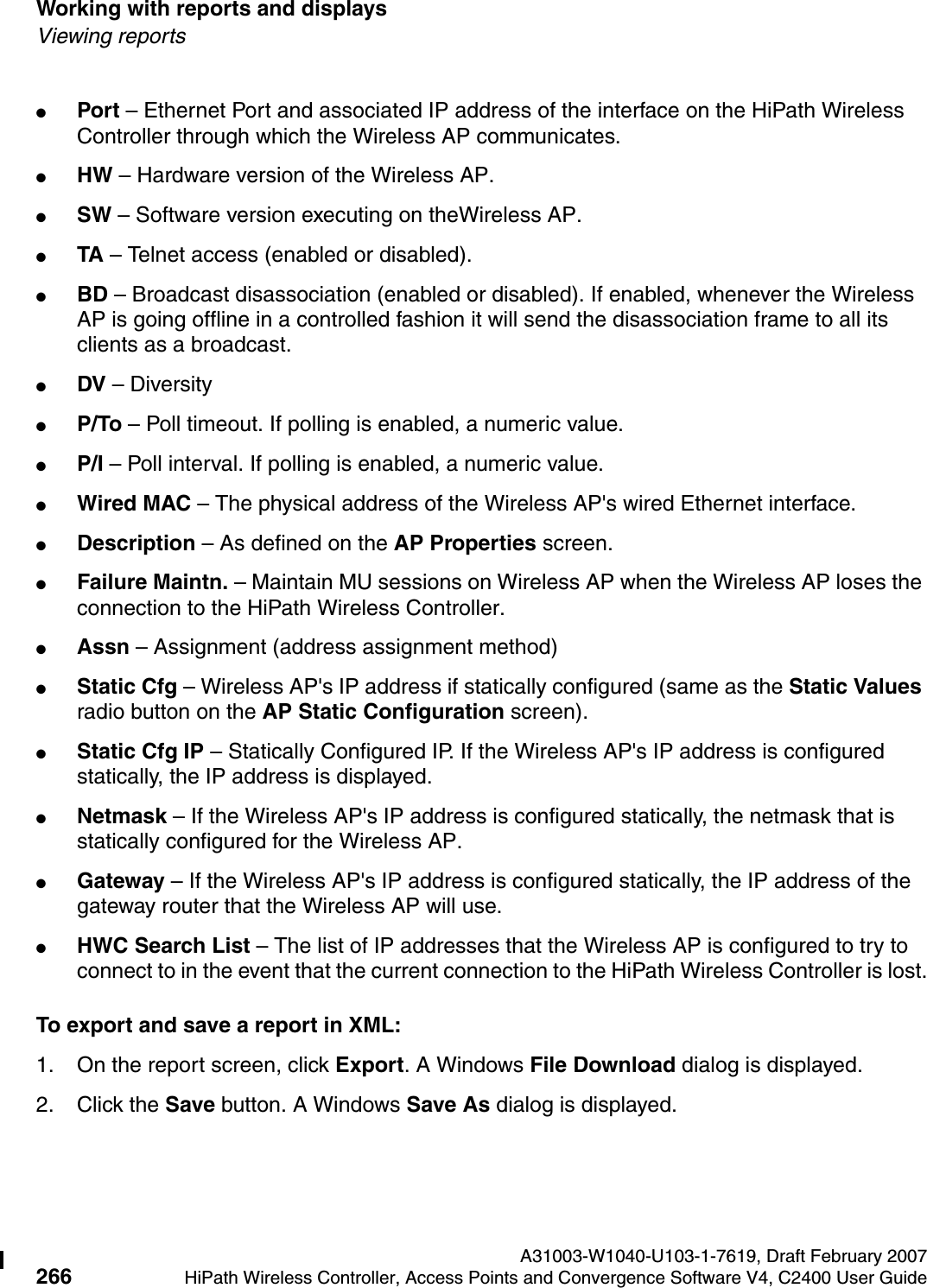 Working with reports and displays A31003-W1040-U103-1-7619, Draft February 2007266 HiPath Wireless Controller, Access Points and Convergence Software V4, C2400 User Guide        hwc_reports.fmViewing reports●Port &ndash; Ethernet Port and associated IP address of the interface on the HiPath Wireless Controller through which the Wireless AP communicates.●HW &ndash; Hardware version of the Wireless AP.●SW &ndash; Software version executing on theWireless AP.●TA &ndash; Telnet access (enabled or disabled).●BD &ndash; Broadcast disassociation (enabled or disabled). If enabled, whenever the Wireless AP is going offline in a controlled fashion it will send the disassociation frame to all its clients as a broadcast.●DV &ndash; Diversity ●P/To &ndash; Poll timeout. If polling is enabled, a numeric value.●P/I &ndash; Poll interval. If polling is enabled, a numeric value.●Wired MAC &ndash; The physical address of the Wireless AP's wired Ethernet interface.●Description &ndash; As defined on the AP Properties screen.●Failure Maintn. &ndash; Maintain MU sessions on Wireless AP when the Wireless AP loses the connection to the HiPath Wireless Controller.●Assn &ndash; Assignment (address assignment method) ●Static Cfg &ndash; Wireless AP's IP address if statically configured (same as the Static Values radio button on the AP Static Configuration screen).●Static Cfg IP &ndash; Statically Configured IP. If the Wireless AP's IP address is configured statically, the IP address is displayed.●Netmask &ndash; If the Wireless AP's IP address is configured statically, the netmask that is statically configured for the Wireless AP. ●Gateway &ndash; If the Wireless AP's IP address is configured statically, the IP address of the gateway router that the Wireless AP will use.●HWC Search List &ndash; The list of IP addresses that the Wireless AP is configured to try to connect to in the event that the current connection to the HiPath Wireless Controller is lost.To export and save a report in XML:1. On the report screen, click Export. A Windows File Download dialog is displayed.2. Click the Save button. A Windows Save As dialog is displayed.