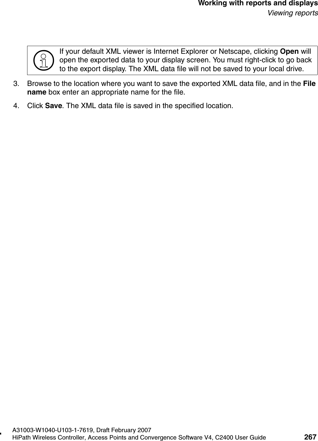 hwc_reports.fmA31003-W1040-U103-1-7619, Draft February 2007HiPath Wireless Controller, Access Points and Convergence Software V4, C2400 User Guide 267        Working with reports and displaysViewing reports3. Browse to the location where you want to save the exported XML data file, and in the File name box enter an appropriate name for the file.4. Click Save. The XML data file is saved in the specified location.>If your default XML viewer is Internet Explorer or Netscape, clicking Open will open the exported data to your display screen. You must right-click to go back to the export display. The XML data file will not be saved to your local drive.