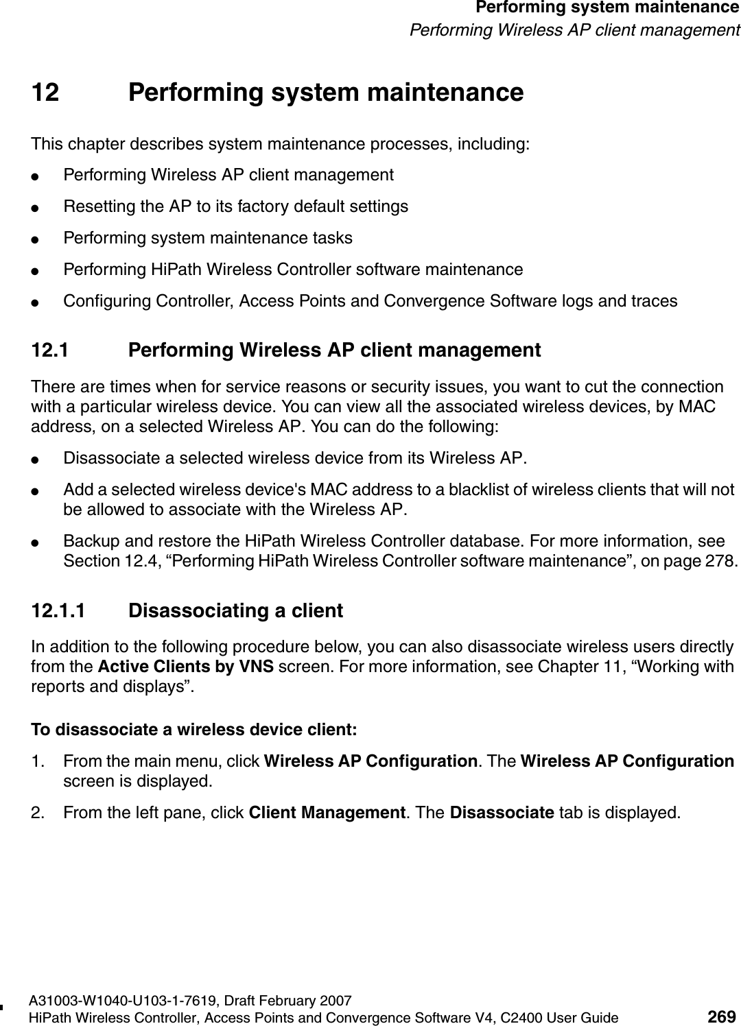 hwc_ongoing.fmA31003-W1040-U103-1-7619, Draft February 2007HiPath Wireless Controller, Access Points and Convergence Software V4, C2400 User Guide 269        Performing system maintenancePerforming Wireless AP client management12 Performing system maintenanceThis chapter describes system maintenance processes, including:●Performing Wireless AP client management●Resetting the AP to its factory default settings●Performing system maintenance tasks●Performing HiPath Wireless Controller software maintenance●Configuring Controller, Access Points and Convergence Software logs and traces12.1 Performing Wireless AP client managementThere are times when for service reasons or security issues, you want to cut the connection with a particular wireless device. You can view all the associated wireless devices, by MAC address, on a selected Wireless AP. You can do the following:●Disassociate a selected wireless device from its Wireless AP. ●Add a selected wireless device's MAC address to a blacklist of wireless clients that will not be allowed to associate with the Wireless AP.●Backup and restore the HiPath Wireless Controller database. For more information, see Section 12.4, &ldquo;Performing HiPath Wireless Controller software maintenance&rdquo;, on page 278.12.1.1 Disassociating a clientIn addition to the following procedure below, you can also disassociate wireless users directly from the Active Clients by VNS screen. For more information, see Chapter 11, &ldquo;Working with reports and displays&rdquo;.To disassociate a wireless device client:1. From the main menu, click Wireless AP Configuration. The Wireless AP Configuration screen is displayed.2. From the left pane, click Client Management. The Disassociate tab is displayed.
