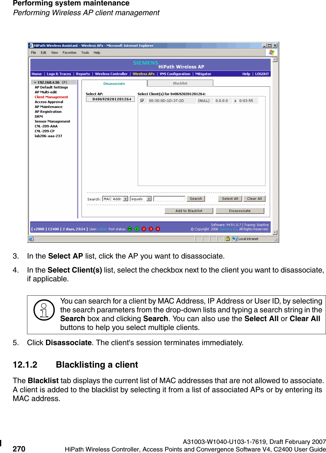 Performing system maintenance A31003-W1040-U103-1-7619, Draft February 2007270 HiPath Wireless Controller, Access Points and Convergence Software V4, C2400 User Guide        hwc_ongoing.fmPerforming Wireless AP client management3. In the Select AP list, click the AP you want to disassociate.4. In the Select Client(s) list, select the checkbox next to the client you want to disassociate, if applicable.5. Click Disassociate. The client's session terminates immediately. 12.1.2 Blacklisting a client The Blacklist tab displays the current list of MAC addresses that are not allowed to associate. A client is added to the blacklist by selecting it from a list of associated APs or by entering its MAC address.>You can search for a client by MAC Address, IP Address or User ID, by selecting the search parameters from the drop-down lists and typing a search string in the Search box and clicking Search. You can also use the Select All or Clear All buttons to help you select multiple clients.