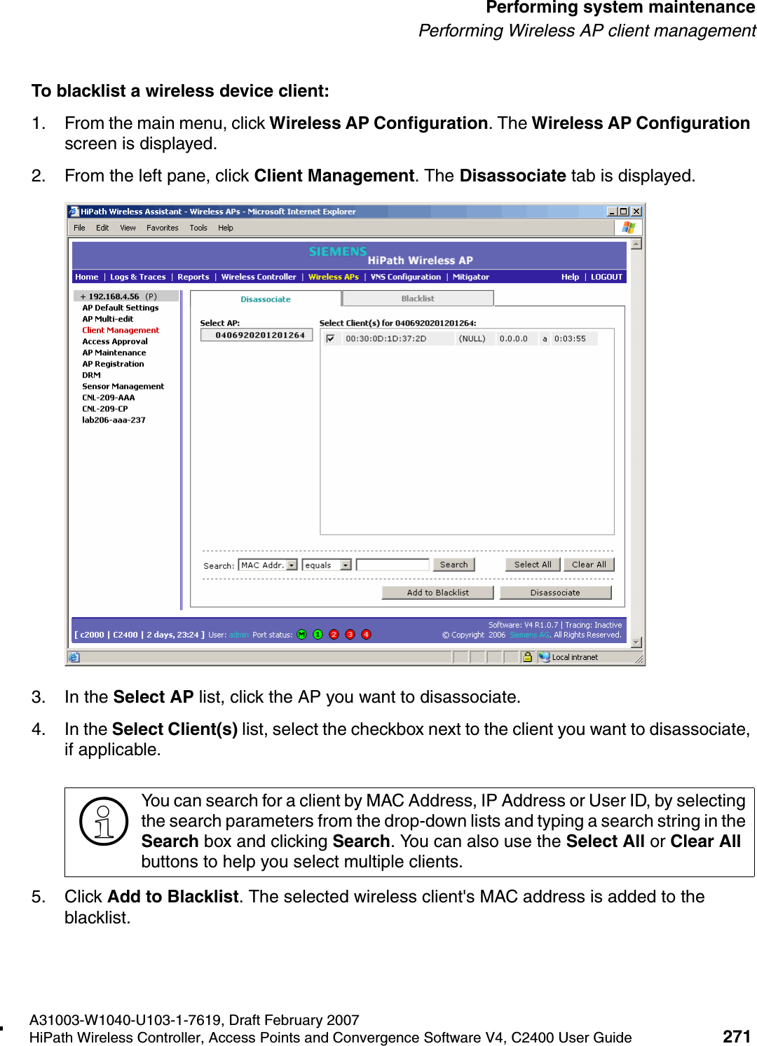 hwc_ongoing.fmA31003-W1040-U103-1-7619, Draft February 2007HiPath Wireless Controller, Access Points and Convergence Software V4, C2400 User Guide 271        Performing system maintenancePerforming Wireless AP client managementTo blacklist a wireless device client:1. From the main menu, click Wireless AP Configuration. The Wireless AP Configuration screen is displayed.2. From the left pane, click Client Management. The Disassociate tab is displayed.3. In the Select AP list, click the AP you want to disassociate.4. In the Select Client(s) list, select the checkbox next to the client you want to disassociate, if applicable.5. Click Add to Blacklist. The selected wireless client's MAC address is added to the blacklist.>You can search for a client by MAC Address, IP Address or User ID, by selecting the search parameters from the drop-down lists and typing a search string in the Search box and clicking Search. You can also use the Select All or Clear All buttons to help you select multiple clients.
