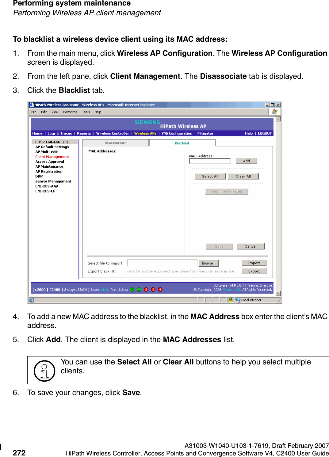 Performing system maintenance A31003-W1040-U103-1-7619, Draft February 2007272 HiPath Wireless Controller, Access Points and Convergence Software V4, C2400 User Guide        hwc_ongoing.fmPerforming Wireless AP client managementTo blacklist a wireless device client using its MAC address:1. From the main menu, click Wireless AP Configuration. The Wireless AP Configuration screen is displayed.2. From the left pane, click Client Management. The Disassociate tab is displayed.3. Click the Blacklist tab.4. To add a new MAC address to the blacklist, in the MAC Address box enter the client&rsquo;s MAC address. 5. Click Add. The client is displayed in the MAC Addresses list.6. To save your changes, click Save.>You can use the Select All or Clear All buttons to help you select multiple clients.