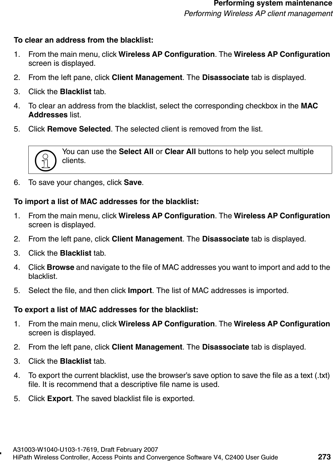 hwc_ongoing.fmA31003-W1040-U103-1-7619, Draft February 2007HiPath Wireless Controller, Access Points and Convergence Software V4, C2400 User Guide 273        Performing system maintenancePerforming Wireless AP client managementTo clear an address from the blacklist:1. From the main menu, click Wireless AP Configuration. The Wireless AP Configuration screen is displayed.2. From the left pane, click Client Management. The Disassociate tab is displayed.3. Click the Blacklist tab.4. To clear an address from the blacklist, select the corresponding checkbox in the MAC Addresses list. 5. Click Remove Selected. The selected client is removed from the list.6. To save your changes, click Save.To import a list of MAC addresses for the blacklist:1. From the main menu, click Wireless AP Configuration. The Wireless AP Configuration screen is displayed.2. From the left pane, click Client Management. The Disassociate tab is displayed.3. Click the Blacklist tab.4. Click Browse and navigate to the file of MAC addresses you want to import and add to the blacklist.5. Select the file, and then click Import. The list of MAC addresses is imported.To export a list of MAC addresses for the blacklist:1. From the main menu, click Wireless AP Configuration. The Wireless AP Configuration screen is displayed.2. From the left pane, click Client Management. The Disassociate tab is displayed.3. Click the Blacklist tab.4. To export the current blacklist, use the browser&rsquo;s save option to save the file as a text (.txt) file. It is recommend that a descriptive file name is used.5. Click Export. The saved blacklist file is exported.>You can use the Select All or Clear All buttons to help you select multiple clients.