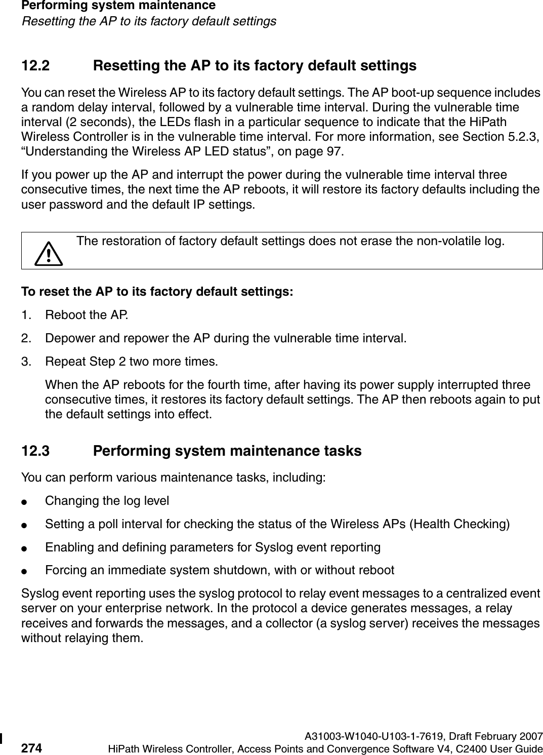 Performing system maintenance A31003-W1040-U103-1-7619, Draft February 2007274 HiPath Wireless Controller, Access Points and Convergence Software V4, C2400 User Guide        hwc_ongoing.fmResetting the AP to its factory default settings12.2 Resetting the AP to its factory default settingsYou can reset the Wireless AP to its factory default settings. The AP boot-up sequence includes a random delay interval, followed by a vulnerable time interval. During the vulnerable time interval (2 seconds), the LEDs flash in a particular sequence to indicate that the HiPath Wireless Controller is in the vulnerable time interval. For more information, see Section 5.2.3, &ldquo;Understanding the Wireless AP LED status&rdquo;, on page 97.If you power up the AP and interrupt the power during the vulnerable time interval three consecutive times, the next time the AP reboots, it will restore its factory defaults including the user password and the default IP settings. To reset the AP to its factory default settings:1. Reboot the AP.2. Depower and repower the AP during the vulnerable time interval.3. Repeat Step 2 two more times.When the AP reboots for the fourth time, after having its power supply interrupted three consecutive times, it restores its factory default settings. The AP then reboots again to put the default settings into effect.12.3 Performing system maintenance tasksYou can perform various maintenance tasks, including:●Changing the log level●Setting a poll interval for checking the status of the Wireless APs (Health Checking)●Enabling and defining parameters for Syslog event reporting●Forcing an immediate system shutdown, with or without rebootSyslog event reporting uses the syslog protocol to relay event messages to a centralized event server on your enterprise network. In the protocol a device generates messages, a relay receives and forwards the messages, and a collector (a syslog server) receives the messages without relaying them.7The restoration of factory default settings does not erase the non-volatile log.