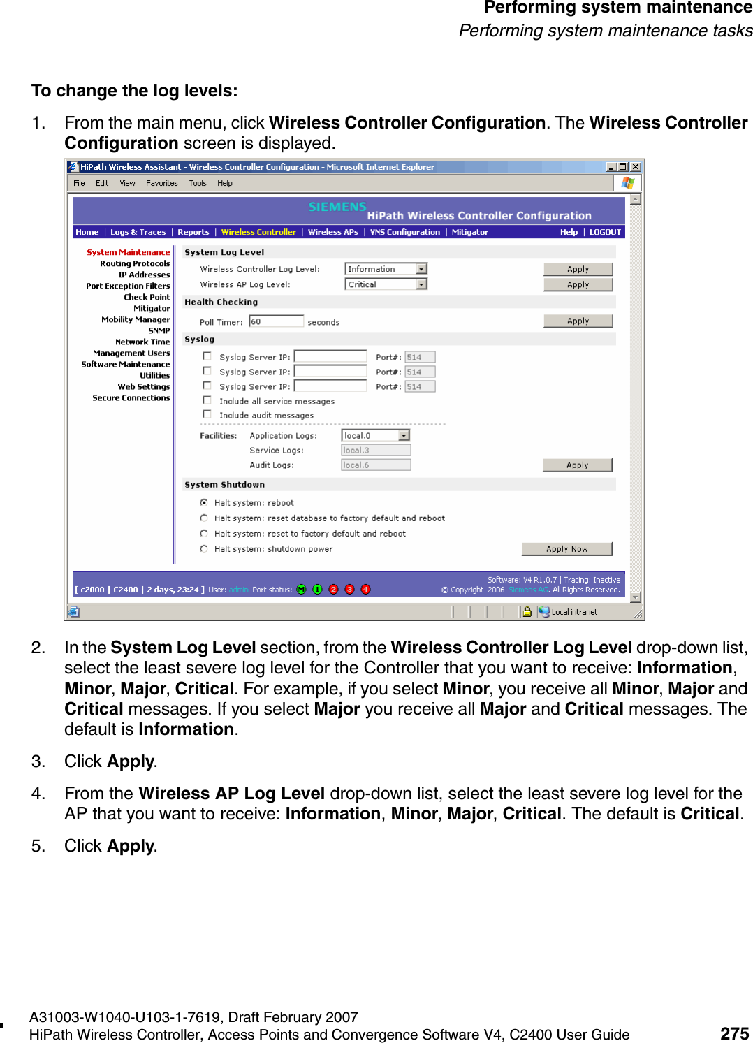hwc_ongoing.fmA31003-W1040-U103-1-7619, Draft February 2007HiPath Wireless Controller, Access Points and Convergence Software V4, C2400 User Guide 275        Performing system maintenancePerforming system maintenance tasksTo change the log levels:1. From the main menu, click Wireless Controller Configuration. The Wireless Controller Configuration screen is displayed.2. In the System Log Level section, from the Wireless Controller Log Level drop-down list, select the least severe log level for the Controller that you want to receive: Information, Minor, Major, Critical. For example, if you select Minor, you receive all Minor, Major and Critical messages. If you select Major you receive all Major and Critical messages. The default is Information. 3. Click Apply.4. From the Wireless AP Log Level drop-down list, select the least severe log level for the AP that you want to receive: Information, Minor, Major, Critical. The default is Critical. 5. Click Apply.