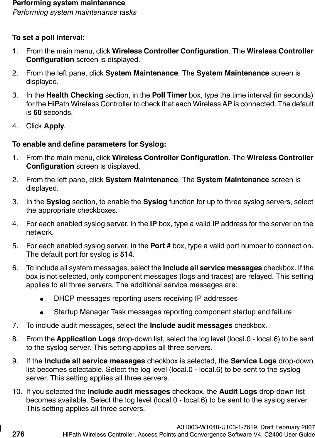 Performing system maintenance A31003-W1040-U103-1-7619, Draft February 2007276 HiPath Wireless Controller, Access Points and Convergence Software V4, C2400 User Guide        hwc_ongoing.fmPerforming system maintenance tasksTo set a poll interval:1. From the main menu, click Wireless Controller Configuration. The Wireless Controller Configuration screen is displayed.2. From the left pane, click System Maintenance. The System Maintenance screen is displayed. 3. In the Health Checking section, in the Poll Timer box, type the time interval (in seconds) for the HiPath Wireless Controller to check that each Wireless AP is connected. The default is 60 seconds.4. Click Apply.To enable and define parameters for Syslog:1. From the main menu, click Wireless Controller Configuration. The Wireless Controller Configuration screen is displayed.2. From the left pane, click System Maintenance. The System Maintenance screen is displayed. 3. In the Syslog section, to enable the Syslog function for up to three syslog servers, select the appropriate checkboxes.4. For each enabled syslog server, in the IP box, type a valid IP address for the server on the network.5. For each enabled syslog server, in the Port # box, type a valid port number to connect on. The default port for syslog is 514.6. To include all system messages, select the Include all service messages checkbox. If the box is not selected, only component messages (logs and traces) are relayed. This setting applies to all three servers. The additional service messages are:●DHCP messages reporting users receiving IP addresses●Startup Manager Task messages reporting component startup and failure7. To include audit messages, select the Include audit messages checkbox. 8. From the Application Logs drop-down list, select the log level (local.0 - local.6) to be sent to the syslog server. This setting applies all three servers.9. If the Include all service messages checkbox is selected, the Service Logs drop-down list becomes selectable. Select the log level (local.0 - local.6) to be sent to the syslog server. This setting applies all three servers.10. If you selected the Include audit messages checkbox, the Audit Logs drop-down list becomes available. Select the log level (local.0 - local.6) to be sent to the syslog server. This setting applies all three servers.
