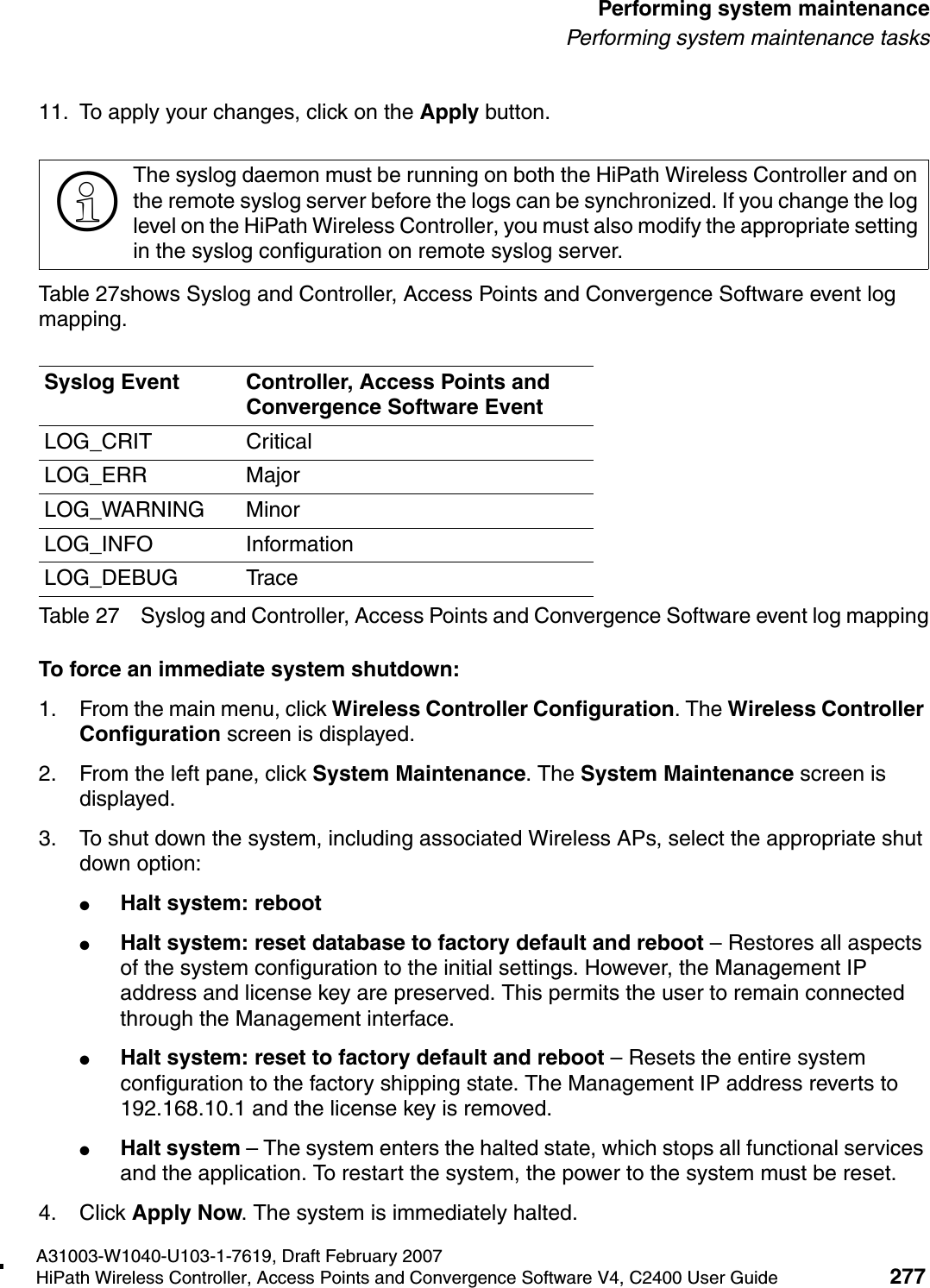 hwc_ongoing.fmA31003-W1040-U103-1-7619, Draft February 2007HiPath Wireless Controller, Access Points and Convergence Software V4, C2400 User Guide 277        Performing system maintenancePerforming system maintenance tasks11. To apply your changes, click on the Apply button.Table 27shows Syslog and Controller, Access Points and Convergence Software event log mapping.To force an immediate system shutdown:1. From the main menu, click Wireless Controller Configuration. The Wireless Controller Configuration screen is displayed.2. From the left pane, click System Maintenance. The System Maintenance screen is displayed.3. To shut down the system, including associated Wireless APs, select the appropriate shut down option:●Halt system: reboot●Halt system: reset database to factory default and reboot &ndash; Restores all aspects of the system configuration to the initial settings. However, the Management IP address and license key are preserved. This permits the user to remain connected through the Management interface.●Halt system: reset to factory default and reboot &ndash; Resets the entire system configuration to the factory shipping state. The Management IP address reverts to 192.168.10.1 and the license key is removed.●Halt system &ndash; The system enters the halted state, which stops all functional services and the application. To restart the system, the power to the system must be reset.4. Click Apply Now. The system is immediately halted.>The syslog daemon must be running on both the HiPath Wireless Controller and on the remote syslog server before the logs can be synchronized. If you change the log level on the HiPath Wireless Controller, you must also modify the appropriate setting in the syslog configuration on remote syslog server.Syslog Event Controller, Access Points and Convergence Software EventLOG_CRIT CriticalLOG_ERR MajorLOG_WARNING MinorLOG_INFO InformationLOG_DEBUG TraceTable 27 Syslog and Controller, Access Points and Convergence Software event log mapping