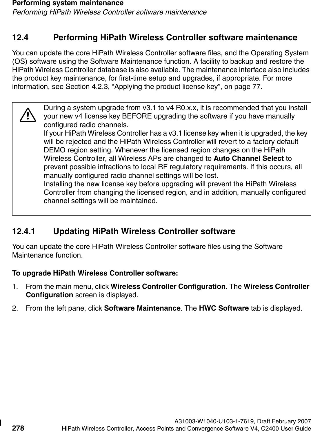 Performing system maintenance A31003-W1040-U103-1-7619, Draft February 2007278 HiPath Wireless Controller, Access Points and Convergence Software V4, C2400 User Guide        hwc_ongoing.fmPerforming HiPath Wireless Controller software maintenance12.4 Performing HiPath Wireless Controller software maintenanceYou can update the core HiPath Wireless Controller software files, and the Operating System (OS) software using the Software Maintenance function. A facility to backup and restore the HiPath Wireless Controller database is also available. The maintenance interface also includes the product key maintenance, for first-time setup and upgrades, if appropriate. For more information, see Section 4.2.3, &ldquo;Applying the product license key&rdquo;, on page 77.12.4.1 Updating HiPath Wireless Controller softwareYou can update the core HiPath Wireless Controller software files using the Software Maintenance function.To upgrade HiPath Wireless Controller software:1. From the main menu, click Wireless Controller Configuration. The Wireless Controller Configuration screen is displayed.2. From the left pane, click Software Maintenance. The HWC Software tab is displayed.7During a system upgrade from v3.1 to v4 R0.x.x, it is recommended that you install your new v4 license key BEFORE upgrading the software if you have manually configured radio channels. If your HiPath Wireless Controller has a v3.1 license key when it is upgraded, the key will be rejected and the HiPath Wireless Controller will revert to a factory default DEMO region setting. Whenever the licensed region changes on the HiPath Wireless Controller, all Wireless APs are changed to Auto Channel Select to prevent possible infractions to local RF regulatory requirements. If this occurs, all manually configured radio channel settings will be lost. Installing the new license key before upgrading will prevent the HiPath Wireless Controller from changing the licensed region, and in addition, manually configured channel settings will be maintained.