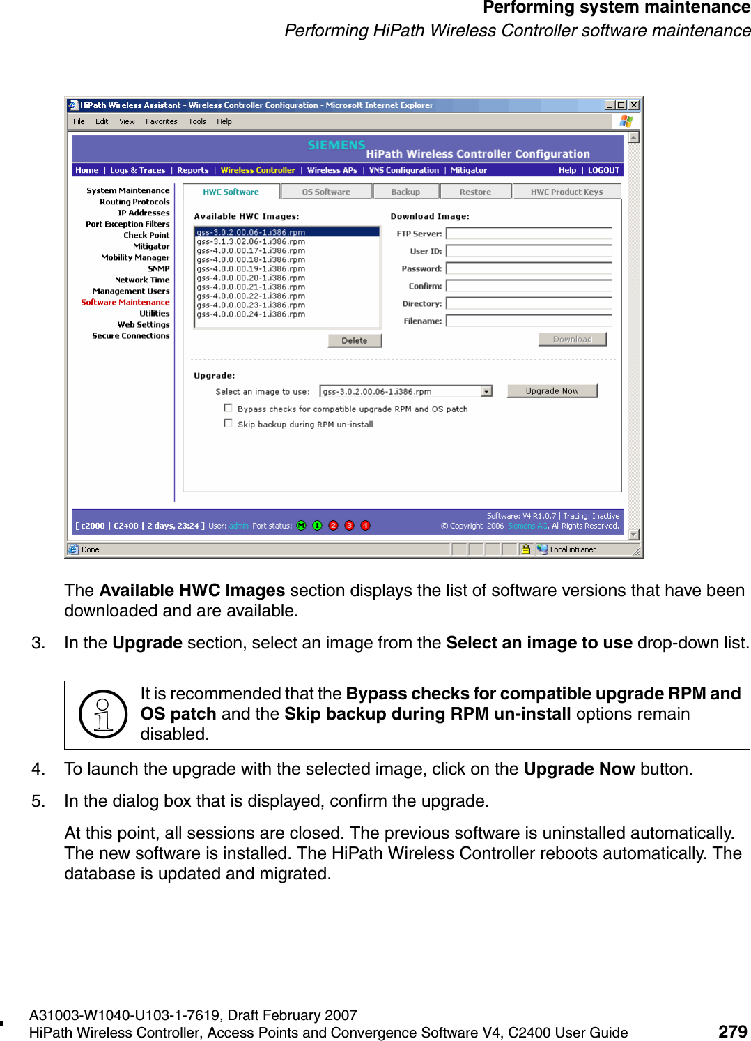 hwc_ongoing.fmA31003-W1040-U103-1-7619, Draft February 2007HiPath Wireless Controller, Access Points and Convergence Software V4, C2400 User Guide 279        Performing system maintenancePerforming HiPath Wireless Controller software maintenanceThe Available HWC Images section displays the list of software versions that have been downloaded and are available.3. In the Upgrade section, select an image from the Select an image to use drop-down list.4. To launch the upgrade with the selected image, click on the Upgrade Now button.5. In the dialog box that is displayed, confirm the upgrade.At this point, all sessions are closed. The previous software is uninstalled automatically. The new software is installed. The HiPath Wireless Controller reboots automatically. The database is updated and migrated.>It is recommended that the Bypass checks for compatible upgrade RPM and OS patch and the Skip backup during RPM un-install options remain disabled. 