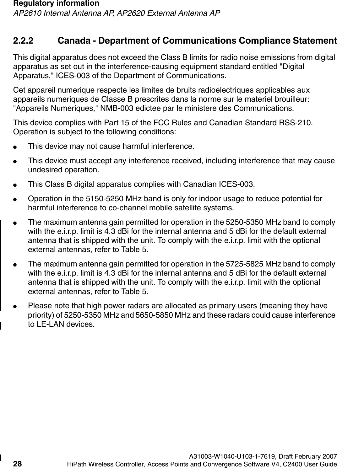 Regulatory information A31003-W1040-U103-1-7619, Draft February 200728 HiPath Wireless Controller, Access Points and Convergence Software V4, C2400 User Guide        hwc_regulatory_information.fmAP2610 Internal Antenna AP, AP2620 External Antenna AP2.2.2 Canada - Department of Communications Compliance StatementThis digital apparatus does not exceed the Class B limits for radio noise emissions from digital apparatus as set out in the interference-causing equipment standard entitled "Digital Apparatus," ICES-003 of the Department of Communications.Cet appareil numerique respecte les limites de bruits radioelectriques applicables aux appareils numeriques de Classe B prescrites dans la norme sur le materiel brouilleur: "Appareils Numeriques," NMB-003 edictee par le ministere des Communications.This device complies with Part 15 of the FCC Rules and Canadian Standard RSS-210. Operation is subject to the following conditions: ●This device may not cause harmful interference.●This device must accept any interference received, including interference that may cause undesired operation. ●This Class B digital apparatus complies with Canadian ICES-003.●Operation in the 5150-5250 MHz band is only for indoor usage to reduce potential for harmful interference to co-channel mobile satellite systems. ●The maximum antenna gain permitted for operation in the 5250-5350 MHz band to comply with the e.i.r.p. limit is 4.3 dBi for the internal antenna and 5 dBi for the default external antenna that is shipped with the unit. To comply with the e.i.r.p. limit with the optional external antennas, refer to Table 5.●The maximum antenna gain permitted for operation in the 5725-5825 MHz band to comply with the e.i.r.p. limit is 4.3 dBi for the internal antenna and 5 dBi for the default external antenna that is shipped with the unit. To comply with the e.i.r.p. limit with the optional external antennas, refer to Table 5.●Please note that high power radars are allocated as primary users (meaning they have priority) of 5250-5350 MHz and 5650-5850 MHz and these radars could cause interference to LE-LAN devices.