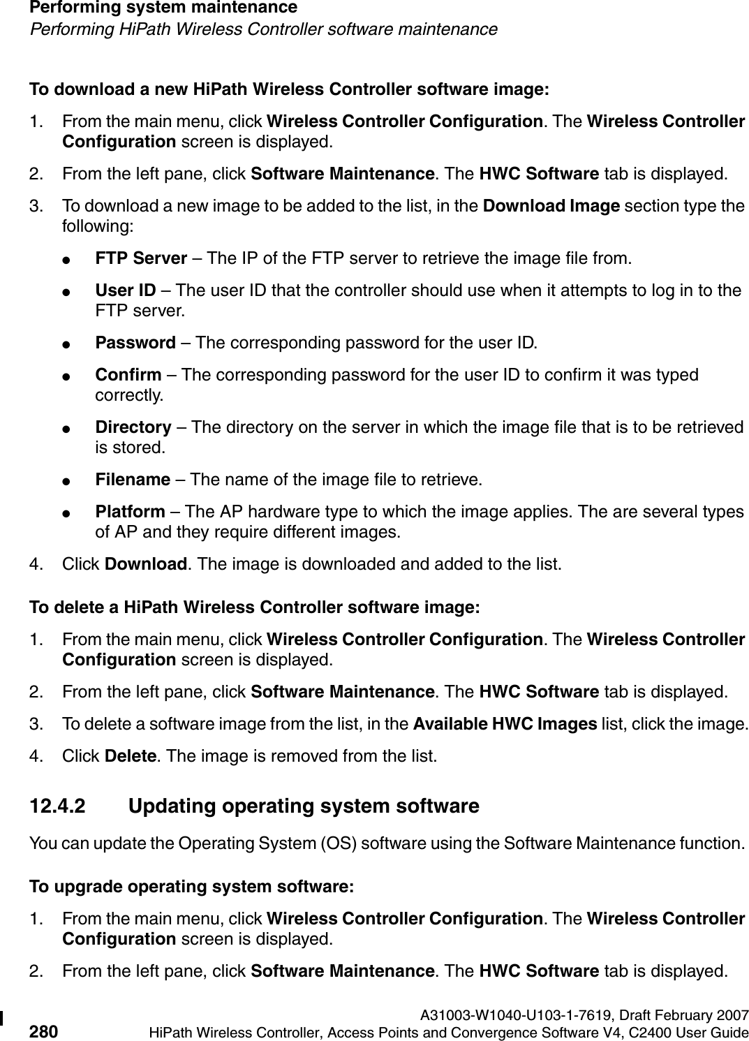 Performing system maintenance A31003-W1040-U103-1-7619, Draft February 2007280 HiPath Wireless Controller, Access Points and Convergence Software V4, C2400 User Guide        hwc_ongoing.fmPerforming HiPath Wireless Controller software maintenanceTo download a new HiPath Wireless Controller software image:1. From the main menu, click Wireless Controller Configuration. The Wireless Controller Configuration screen is displayed.2. From the left pane, click Software Maintenance. The HWC Software tab is displayed.3. To download a new image to be added to the list, in the Download Image section type the following: ●FTP Server &ndash; The IP of the FTP server to retrieve the image file from.●User ID &ndash; The user ID that the controller should use when it attempts to log in to the FTP server.●Password &ndash; The corresponding password for the user ID.●Confirm &ndash; The corresponding password for the user ID to confirm it was typed correctly. ●Directory &ndash; The directory on the server in which the image file that is to be retrieved is stored.●Filename &ndash; The name of the image file to retrieve.●Platform &ndash; The AP hardware type to which the image applies. The are several types of AP and they require different images.4. Click Download. The image is downloaded and added to the list.To delete a HiPath Wireless Controller software image:1. From the main menu, click Wireless Controller Configuration. The Wireless Controller Configuration screen is displayed.2. From the left pane, click Software Maintenance. The HWC Software tab is displayed. 3. To delete a software image from the list, in the Available HWC Images list, click the image.4. Click Delete. The image is removed from the list.12.4.2 Updating operating system softwareYou can update the Operating System (OS) software using the Software Maintenance function. To upgrade operating system software:1. From the main menu, click Wireless Controller Configuration. The Wireless Controller Configuration screen is displayed.2. From the left pane, click Software Maintenance. The HWC Software tab is displayed. 