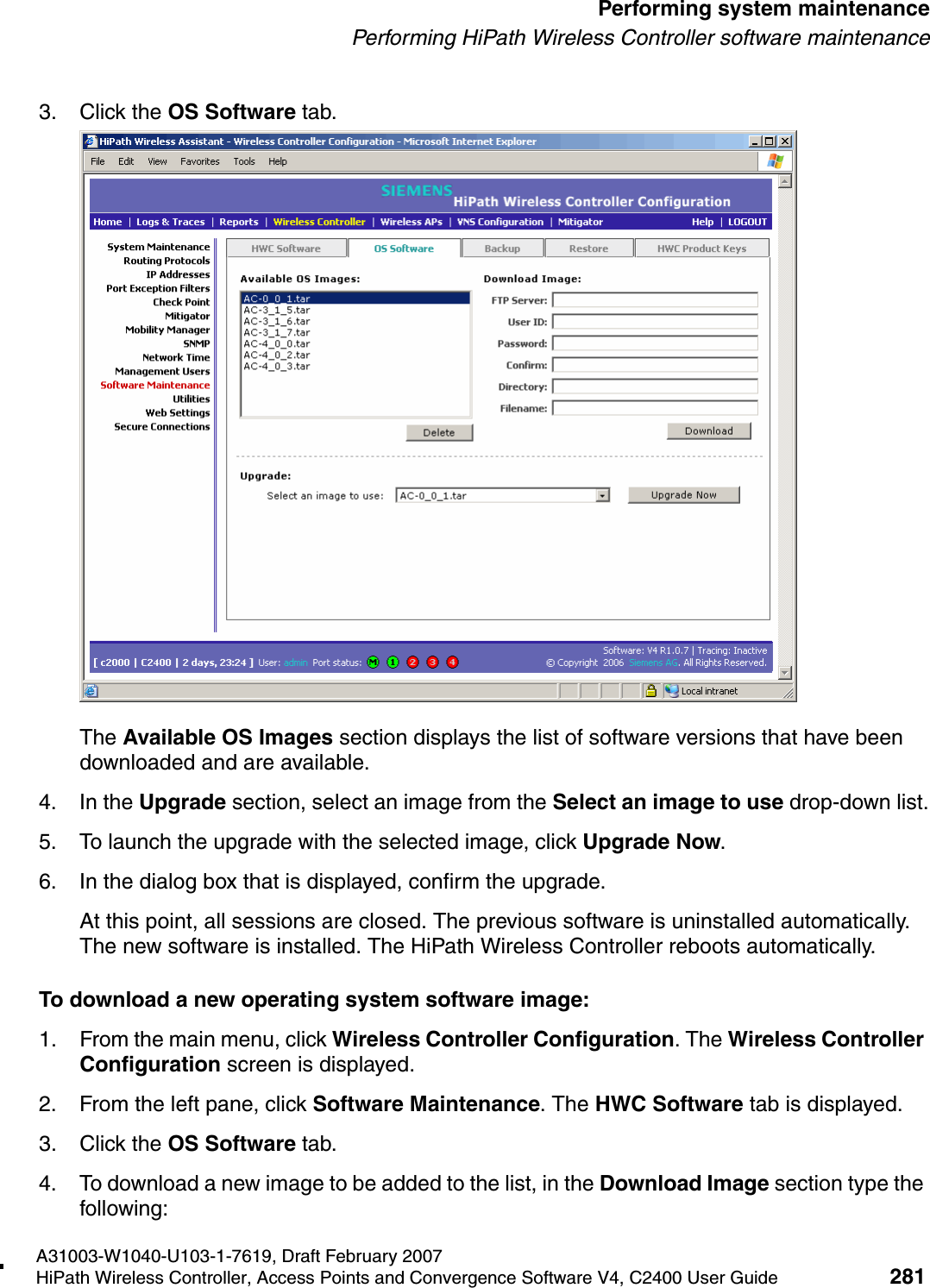 hwc_ongoing.fmA31003-W1040-U103-1-7619, Draft February 2007HiPath Wireless Controller, Access Points and Convergence Software V4, C2400 User Guide 281        Performing system maintenancePerforming HiPath Wireless Controller software maintenance3. Click the OS Software tab.The Available OS Images section displays the list of software versions that have been downloaded and are available.4. In the Upgrade section, select an image from the Select an image to use drop-down list.5. To launch the upgrade with the selected image, click Upgrade Now.6. In the dialog box that is displayed, confirm the upgrade.At this point, all sessions are closed. The previous software is uninstalled automatically. The new software is installed. The HiPath Wireless Controller reboots automatically.To download a new operating system software image:1. From the main menu, click Wireless Controller Configuration. The Wireless Controller Configuration screen is displayed.2. From the left pane, click Software Maintenance. The HWC Software tab is displayed. 3. Click the OS Software tab.4. To download a new image to be added to the list, in the Download Image section type the following: 