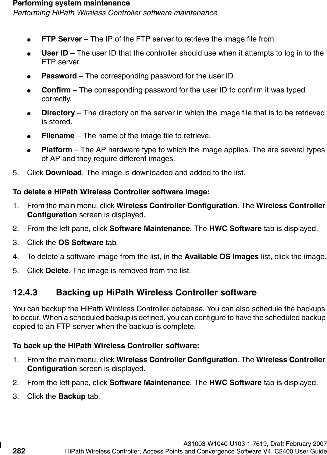 Performing system maintenance A31003-W1040-U103-1-7619, Draft February 2007282 HiPath Wireless Controller, Access Points and Convergence Software V4, C2400 User Guide        hwc_ongoing.fmPerforming HiPath Wireless Controller software maintenance●FTP Server &ndash; The IP of the FTP server to retrieve the image file from.●User ID &ndash; The user ID that the controller should use when it attempts to log in to the FTP server.●Password &ndash; The corresponding password for the user ID.●Confirm &ndash; The corresponding password for the user ID to confirm it was typed correctly. ●Directory &ndash; The directory on the server in which the image file that is to be retrieved is stored.●Filename &ndash; The name of the image file to retrieve.●Platform &ndash; The AP hardware type to which the image applies. The are several types of AP and they require different images.5. Click Download. The image is downloaded and added to the list.To delete a HiPath Wireless Controller software image:1. From the main menu, click Wireless Controller Configuration. The Wireless Controller Configuration screen is displayed.2. From the left pane, click Software Maintenance. The HWC Software tab is displayed. 3. Click the OS Software tab. 4. To delete a software image from the list, in the Available OS Images list, click the image.5. Click Delete. The image is removed from the list.12.4.3 Backing up HiPath Wireless Controller softwareYou can backup the HiPath Wireless Controller database. You can also schedule the backups to occur. When a scheduled backup is defined, you can configure to have the scheduled backup copied to an FTP server when the backup is complete.To back up the HiPath Wireless Controller software:1. From the main menu, click Wireless Controller Configuration. The Wireless Controller Configuration screen is displayed.2. From the left pane, click Software Maintenance. The HWC Software tab is displayed. 3. Click the Backup tab.